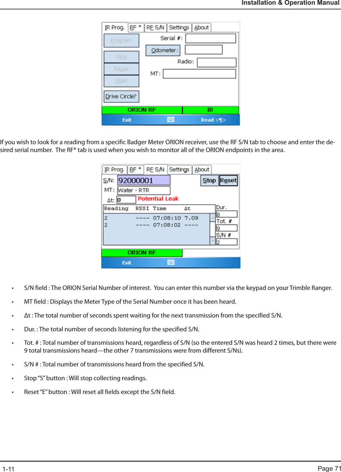 Page 711-11Installation &amp; Operation ManualIf you wish to look for a reading from a specific Badger Meter ORION receiver, use the RF S/N tab to choose and enter the de-sired serial number.  The RF* tab is used when you wish to monitor all of the ORION endpoints in the area. • S/N field : The ORION Serial Number of interest.  You can enter this number via the keypad on your Trimble Ranger.• MT field : Displays the Meter Type of the Serial Number once it has been heard.• Δt : The total number of seconds spent waiting for the next transmission from the specified S/N.• Dur. : The total number of seconds listening for the specified S/N.• Tot. # : Total number of transmissions heard, regardless of S/N (so the entered S/N was heard 2 times, but there were 9 total transmissions heard—the other 7 transmissions were from different S/Ns).• S/N # : Total number of transmissions heard from the specified S/N.• Stop “S” button : Will stop collecting readings.• Reset “E” button : Will reset all fields except the S/N field.