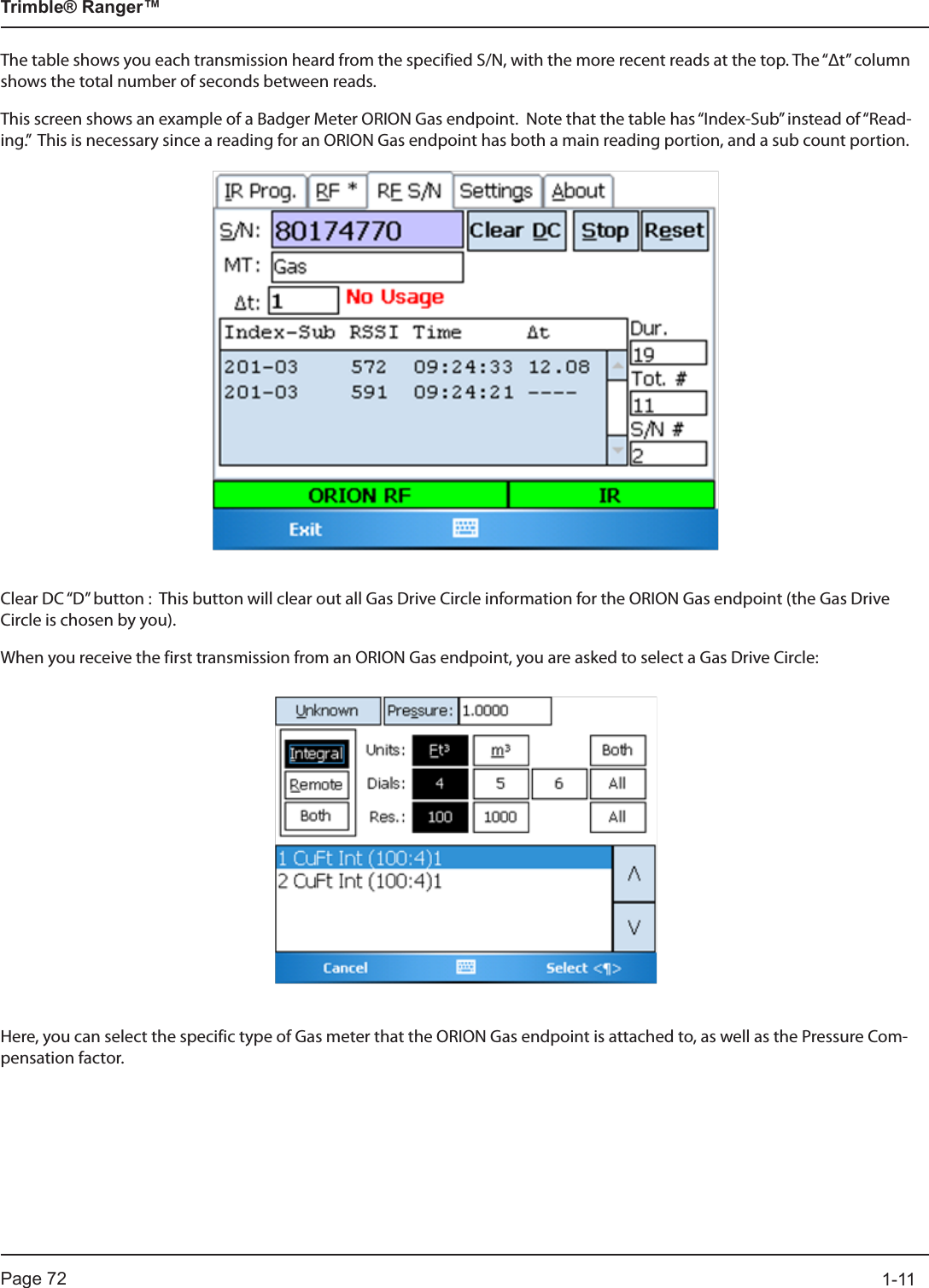 Page 72          1-11Trimble® Ranger™The table shows you each transmission heard from the specified S/N, with the more recent reads at the top. The “Δt” column shows the total number of seconds between reads.This screen shows an example of a Badger Meter ORION Gas endpoint.  Note that the table has “Index-Sub” instead of “Read-ing.”  This is necessary since a reading for an ORION Gas endpoint has both a main reading portion, and a sub count portion.Clear DC “D” button :  This button will clear out all Gas Drive Circle information for the ORION Gas endpoint (the Gas Drive Circle is chosen by you).When you receive the first transmission from an ORION Gas endpoint, you are asked to select a Gas Drive Circle:Here, you can select the specific type of Gas meter that the ORION Gas endpoint is attached to, as well as the Pressure Com-pensation factor.