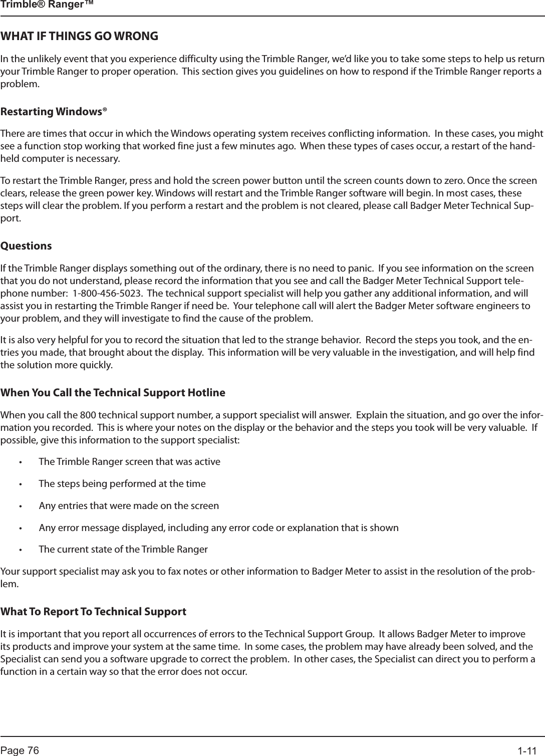Page 76          1-11Trimble® Ranger™WHAT IF THINGS GO WRONGIn the unlikely event that you experience difficulty using the Trimble Ranger, we’d like you to take some steps to help us return your Trimble Ranger to proper operation.  This section gives you guidelines on how to respond if the Trimble Ranger reports a problem.Restarting Windows®There are times that occur in which the Windows operating system receives conflicting information.  In these cases, you might see a function stop working that worked fine just a few minutes ago.  When these types of cases occur, a restart of the hand-held computer is necessary.  To restart the Trimble Ranger, press and hold the screen power button until the screen counts down to zero. Once the screen clears, release the green power key. Windows will restart and the Trimble Ranger software will begin. In most cases, these steps will clear the problem. If you perform a restart and the problem is not cleared, please call Badger Meter Technical Sup-port.QuestionsIf the Trimble Ranger displays something out of the ordinary, there is no need to panic.  If you see information on the screen that you do not understand, please record the information that you see and call the Badger Meter Technical Support tele-phone number:  1-800-456-5023.  The technical support specialist will help you gather any additional information, and will assist you in restarting the Trimble Ranger if need be.  Your telephone call will alert the Badger Meter software engineers to your problem, and they will investigate to find the cause of the problem.  It is also very helpful for you to record the situation that led to the strange behavior.  Record the steps you took, and the en-tries you made, that brought about the display.  This information will be very valuable in the investigation, and will help find the solution more quickly.When You Call the Technical Support HotlineWhen you call the 800 technical support number, a support specialist will answer.  Explain the situation, and go over the infor-mation you recorded.  This is where your notes on the display or the behavior and the steps you took will be very valuable.  If possible, give this information to the support specialist:• The Trimble Ranger screen that was active• The steps being performed at the time• Any entries that were made on the screen• Any error message displayed, including any error code or explanation that is shown• The current state of the Trimble Ranger Your support specialist may ask you to fax notes or other information to Badger Meter to assist in the resolution of the prob-lem.What To Report To Technical SupportIt is important that you report all occurrences of errors to the Technical Support Group.  It allows Badger Meter to improve its products and improve your system at the same time.  In some cases, the problem may have already been solved, and the Specialist can send you a software upgrade to correct the problem.  In other cases, the Specialist can direct you to perform a function in a certain way so that the error does not occur.