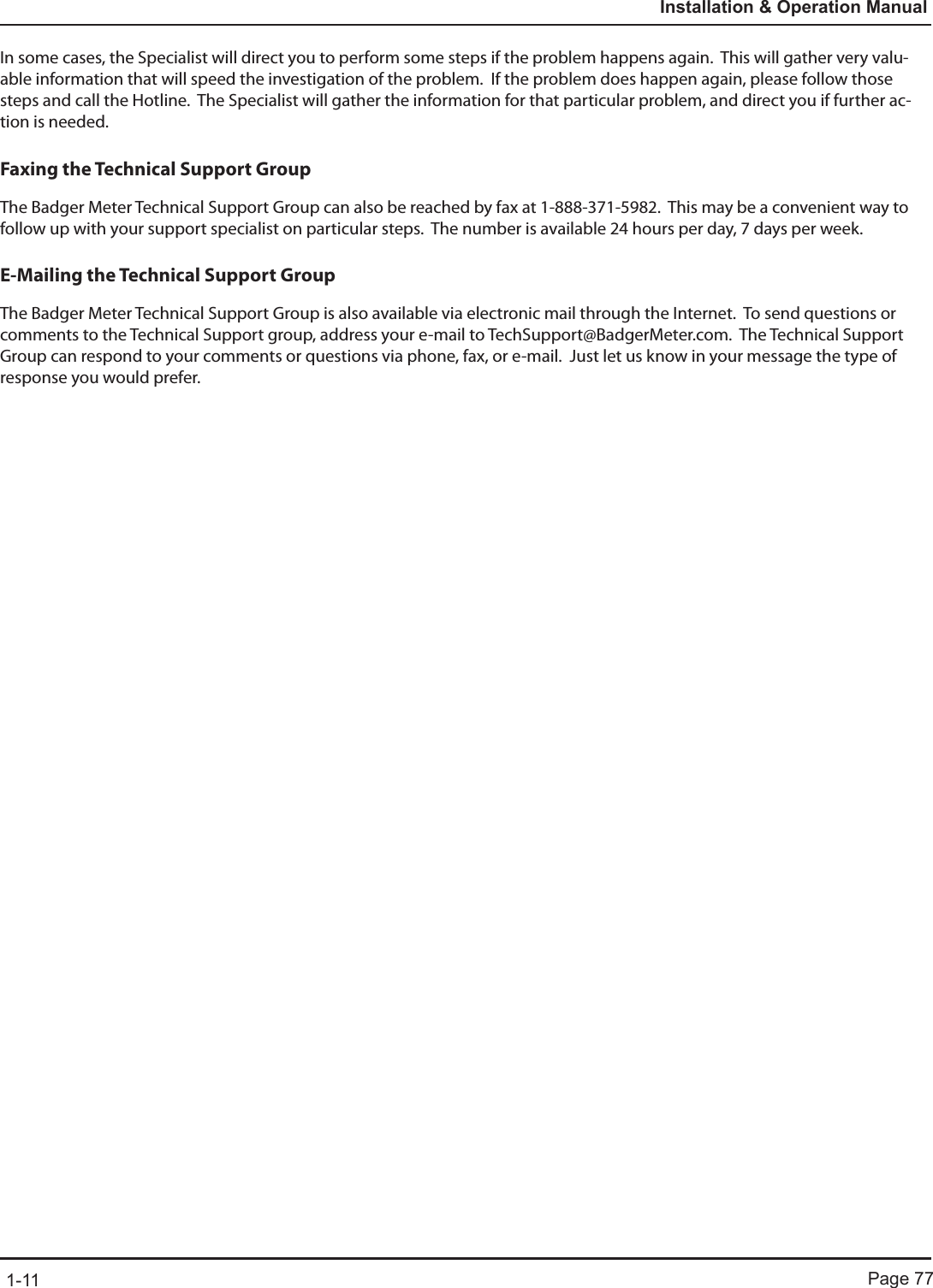 Page 771-11Installation &amp; Operation ManualIn some cases, the Specialist will direct you to perform some steps if the problem happens again.  This will gather very valu-able information that will speed the investigation of the problem.  If the problem does happen again, please follow those steps and call the Hotline.  The Specialist will gather the information for that particular problem, and direct you if further ac-tion is needed.Faxing the Technical Support GroupThe Badger Meter Technical Support Group can also be reached by fax at 1-888-371-5982.  This may be a convenient way to follow up with your support specialist on particular steps.  The number is available 24 hours per day, 7 days per week.E-Mailing the Technical Support GroupThe Badger Meter Technical Support Group is also available via electronic mail through the Internet.  To send questions or comments to the Technical Support group, address your e-mail to TechSupport@BadgerMeter.com.  The Technical Support Group can respond to your comments or questions via phone, fax, or e-mail.  Just let us know in your message the type of response you would prefer.