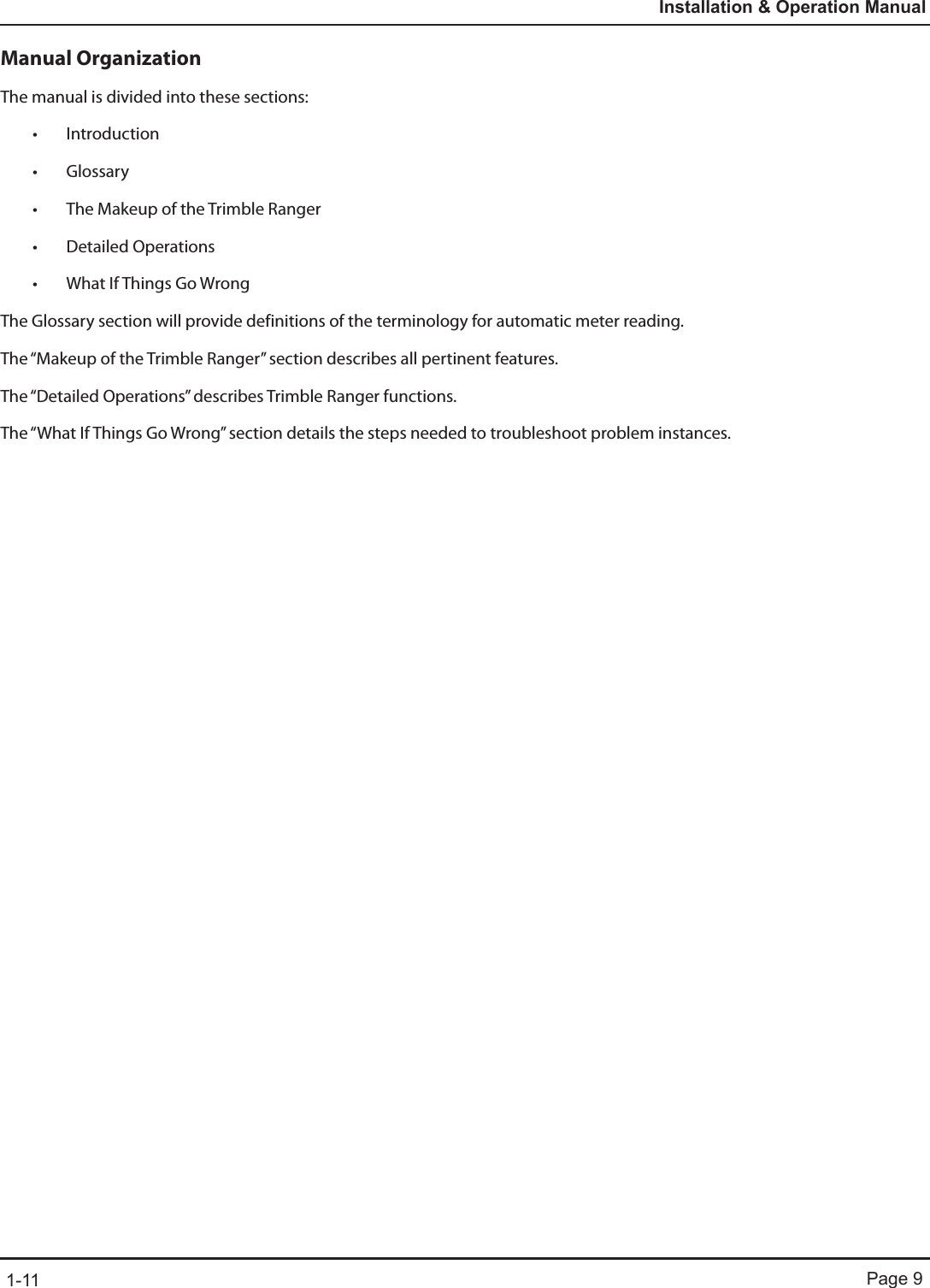 Page 91-11Installation &amp; Operation ManualManual OrganizationThe manual is divided into these sections:• Introduction • Glossary• The Makeup of the Trimble Ranger • Detailed Operations• What If Things Go WrongThe Glossary section will provide definitions of the terminology for automatic meter reading.  The “Makeup of the Trimble Ranger” section describes all pertinent features.  The “Detailed Operations” describes Trimble Ranger functions.  The “What If Things Go Wrong” section details the steps needed to troubleshoot problem instances.