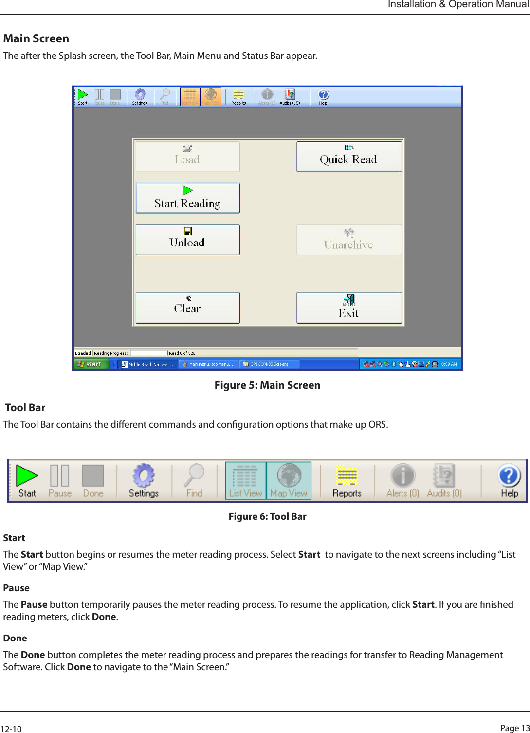 Page 1312-10Installation &amp; Operation ManualMain ScreenThe after the Splash screen, the Tool Bar, Main Menu and Status Bar appear.Figure 5: Main Screen Tool BarThe Tool Bar contains the dierent commands and conguration options that make up ORS.Figure 6: Tool BarStartThe Start button begins or resumes the meter reading process. Select Start  to navigate to the next screens including “List View” or “Map View.”Pause The Pause button temporarily pauses the meter reading process. To resume the application, click Start. If you are nished reading meters, click Done.Done The Done button completes the meter reading process and prepares the readings for transfer to Reading Management Software. Click Done to navigate to the “Main Screen.”