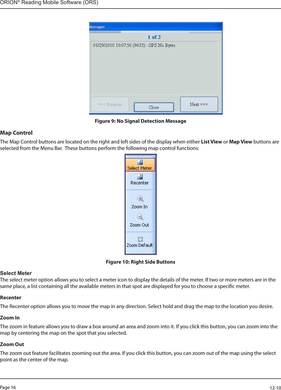 Page 16          12-10ORION® Reading Mobile Software (ORS)                                                                       Figure 9: No Signal Detection MessageMap ControlThe Map Control buttons are located on the right and left sides of the display when either List View or Map View buttons are selected from the Menu Bar.  These buttons perform the following map control functions: Figure 10: Right Side ButtonsSelect MeterThe select meter option allows you to select a meter icon to display the details of the meter. If two or more meters are in the same place, a list containing all the available meters in that spot are displayed for you to choose a specic meter. RecenterThe Recenter option allows you to move the map in any direction. Select hold and drag the map to the location you desire.Zoom In The zoom in feature allows you to draw a box around an area and zoom into it. If you click this button, you can zoom into the map by centering the map on the spot that you selected. Zoom OutThe zoom out feature facilitates zooming out the area. If you click this button, you can zoom out of the map using the select point as the center of the map. 