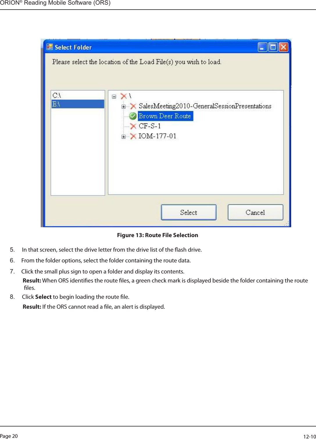 Page 20          12-10ORION® Reading Mobile Software (ORS)                                                                                                                                                                                                                                                                                                                                            Figure 13: Route File Selection5.   In that screen, select the drive letter from the drive list of the ash drive.6.  From the folder options, select the folder containing the route data. 7.  Click the small plus sign to open a folder and display its contents.    Result: When ORS identies the route les, a green check mark is displayed beside the folder containing the route                    les.8.   Click  Select to begin loading the route le.    Result: If the ORS cannot read a le, an alert is displayed.