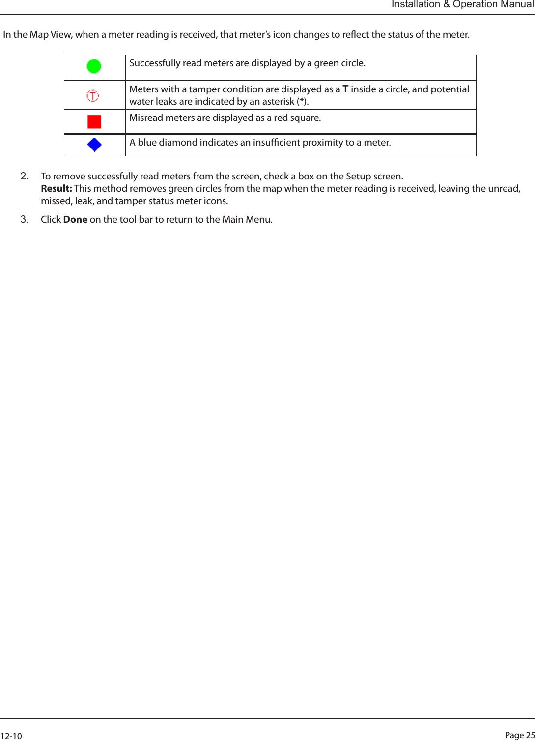 Page 2512-10Installation &amp; Operation ManualIn the Map View, when a meter reading is received, that meter’s icon changes to reect the status of the meter. Successfully read meters are displayed by a green circle. Meters with a tamper condition are displayed as a T inside a circle, and potential water leaks are indicated by an asterisk (*). Misread meters are displayed as a red square. A blue diamond indicates an insucient proximity to a meter.2.  To remove successfully read meters from the screen, check a box on the Setup screen.   Result: This method removes green circles from the map when the meter reading is received, leaving the unread, missed, leak, and tamper status meter icons.3.  Click Done on the tool bar to return to the Main Menu.  