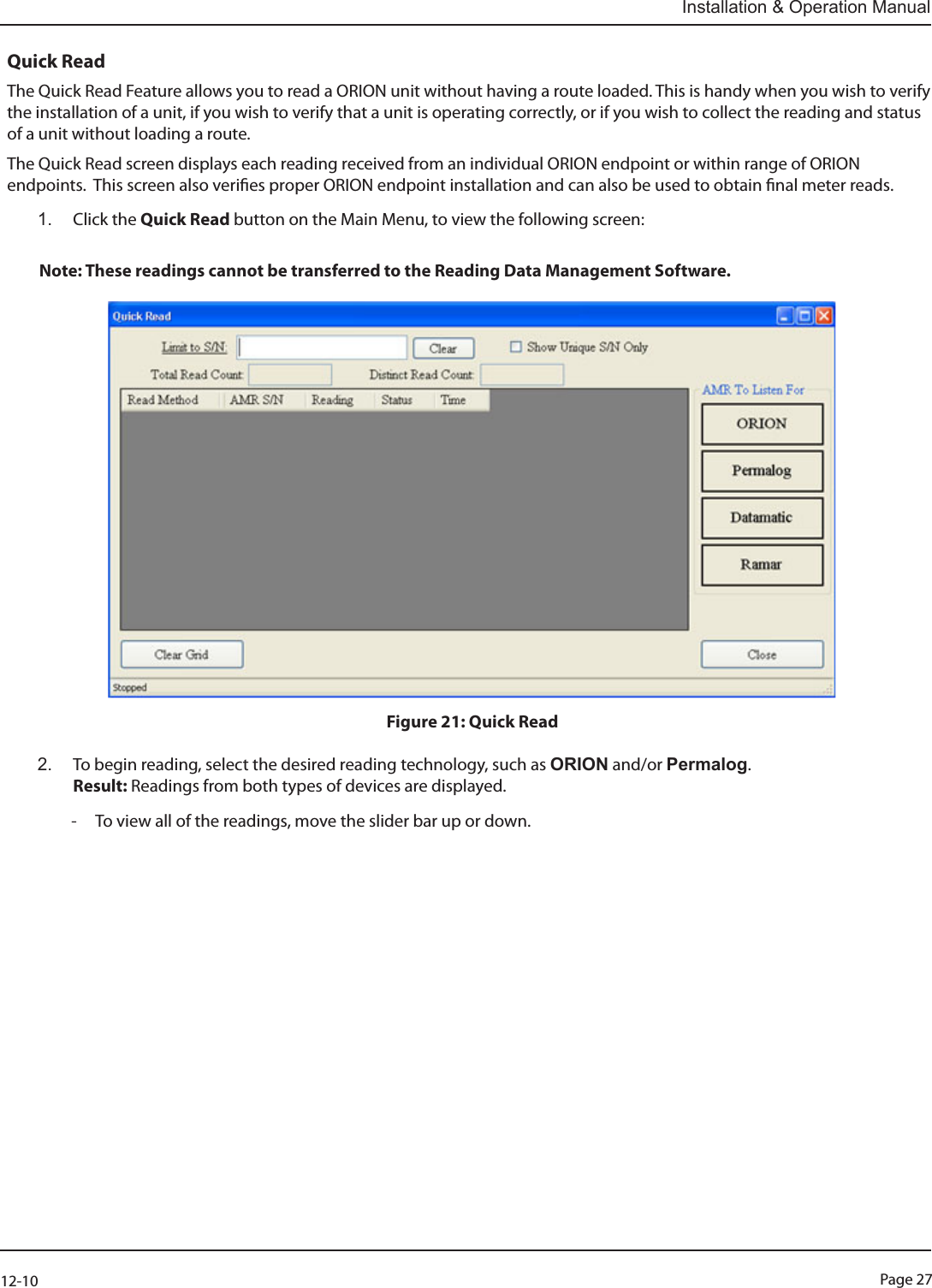 Page 2712-10Installation &amp; Operation ManualQuick ReadThe Quick Read Feature allows you to read a ORION unit without having a route loaded. This is handy when you wish to verify the installation of a unit, if you wish to verify that a unit is operating correctly, or if you wish to collect the reading and status of a unit without loading a route.The Quick Read screen displays each reading received from an individual ORION endpoint or within range of ORION endpoints.  This screen also veries proper ORION endpoint installation and can also be used to obtain nal meter reads. 1.  Click the Quick Read button on the Main Menu, to view the following screen:  Note: These readings cannot be transferred to the Reading Data Management Software.                            Figure 21: Quick Read2.  To begin reading, select the desired reading technology, such as ORION and/or Permalog.   Result: Readings from both types of devices are displayed.   - To view all of the readings, move the slider bar up or down.                        