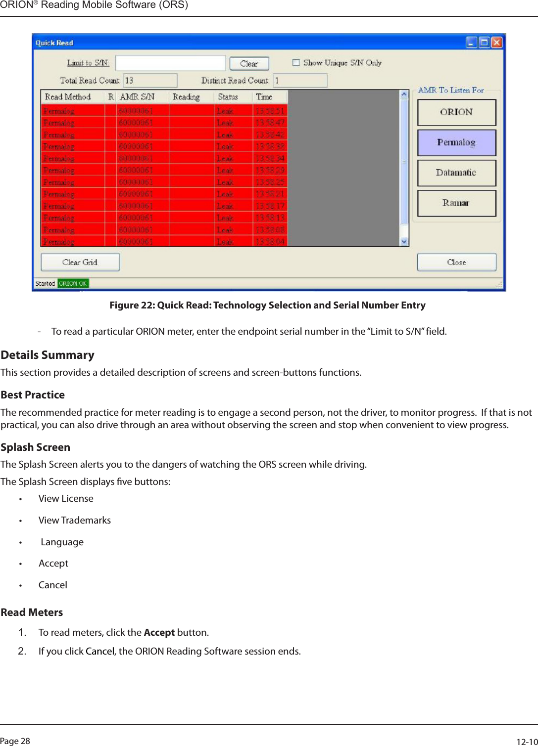 Page 28          12-10ORION® Reading Mobile Software (ORS) Figure 22: Quick Read: Technology Selection and Serial Number Entry    - To read a particular ORION meter, enter the endpoint serial number in the “Limit to S/N” field. Details SummaryThis section provides a detailed description of screens and screen-buttons functions. Best PracticeThe recommended practice for meter reading is to engage a second person, not the driver, to monitor progress.  If that is not practical, you can also drive through an area without observing the screen and stop when convenient to view progress. Splash ScreenThe Splash Screen alerts you to the dangers of watching the ORS screen while driving.  The Splash Screen displays ve buttons: • View License• View Trademarks•  Language• Accept • CancelRead Meters1.  To read meters, click the Accept button. 2.  If you click Cancel, the ORION Reading Software session ends. 