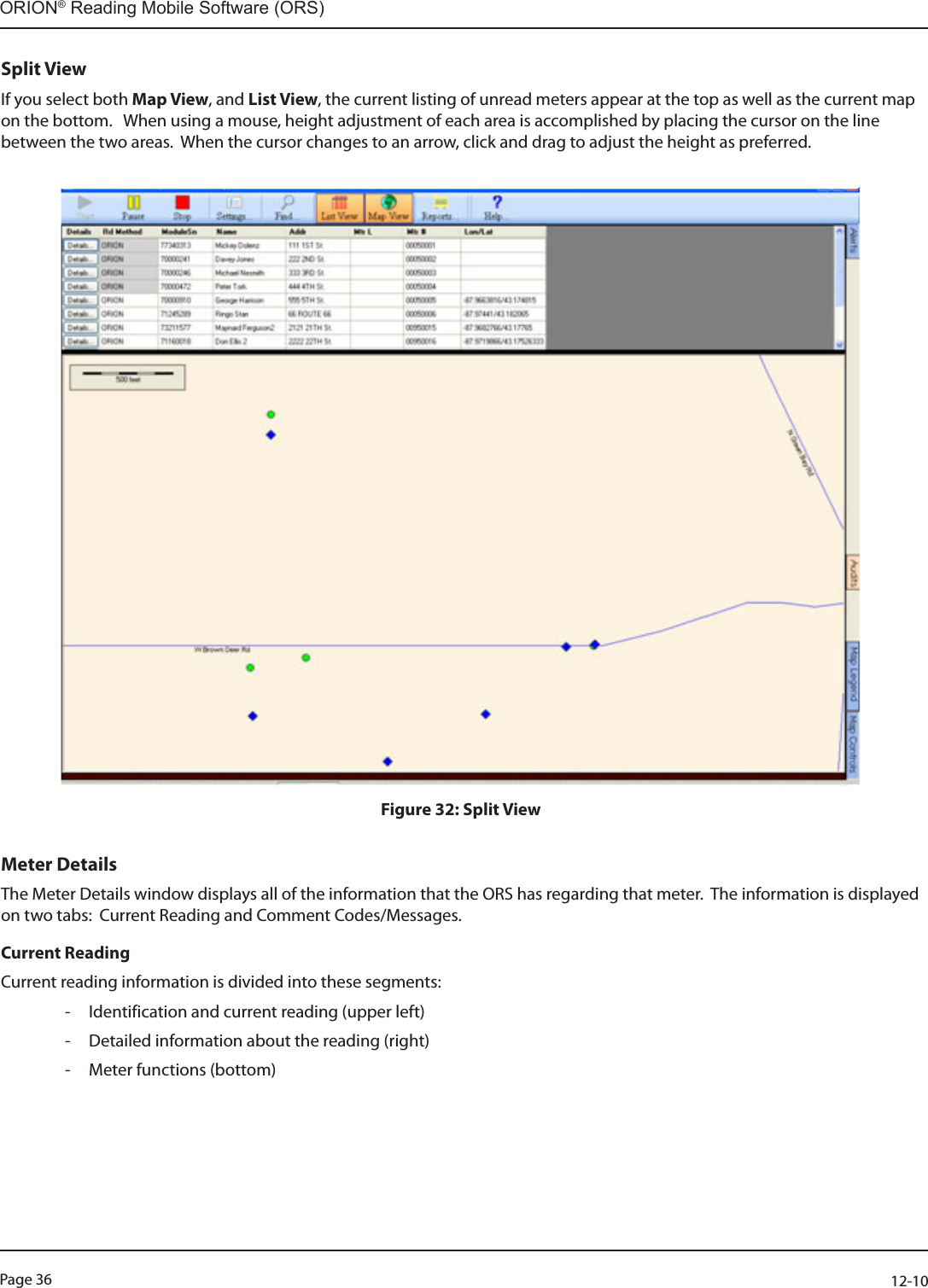 Page 36          12-10ORION® Reading Mobile Software (ORS)Split ViewIf you select both Map View, and List View, the current listing of unread meters appear at the top as well as the current map on the bottom.   When using a mouse, height adjustment of each area is accomplished by placing the cursor on the line between the two areas.  When the cursor changes to an arrow, click and drag to adjust the height as preferred.Figure 32: Split ViewMeter DetailsThe Meter Details window displays all of the information that the ORS has regarding that meter.  The information is displayed on two tabs:  Current Reading and Comment Codes/Messages.Current ReadingCurrent reading information is divided into these segments:   - Identification and current reading (upper left) - Detailed information about the reading (right) - Meter functions (bottom)