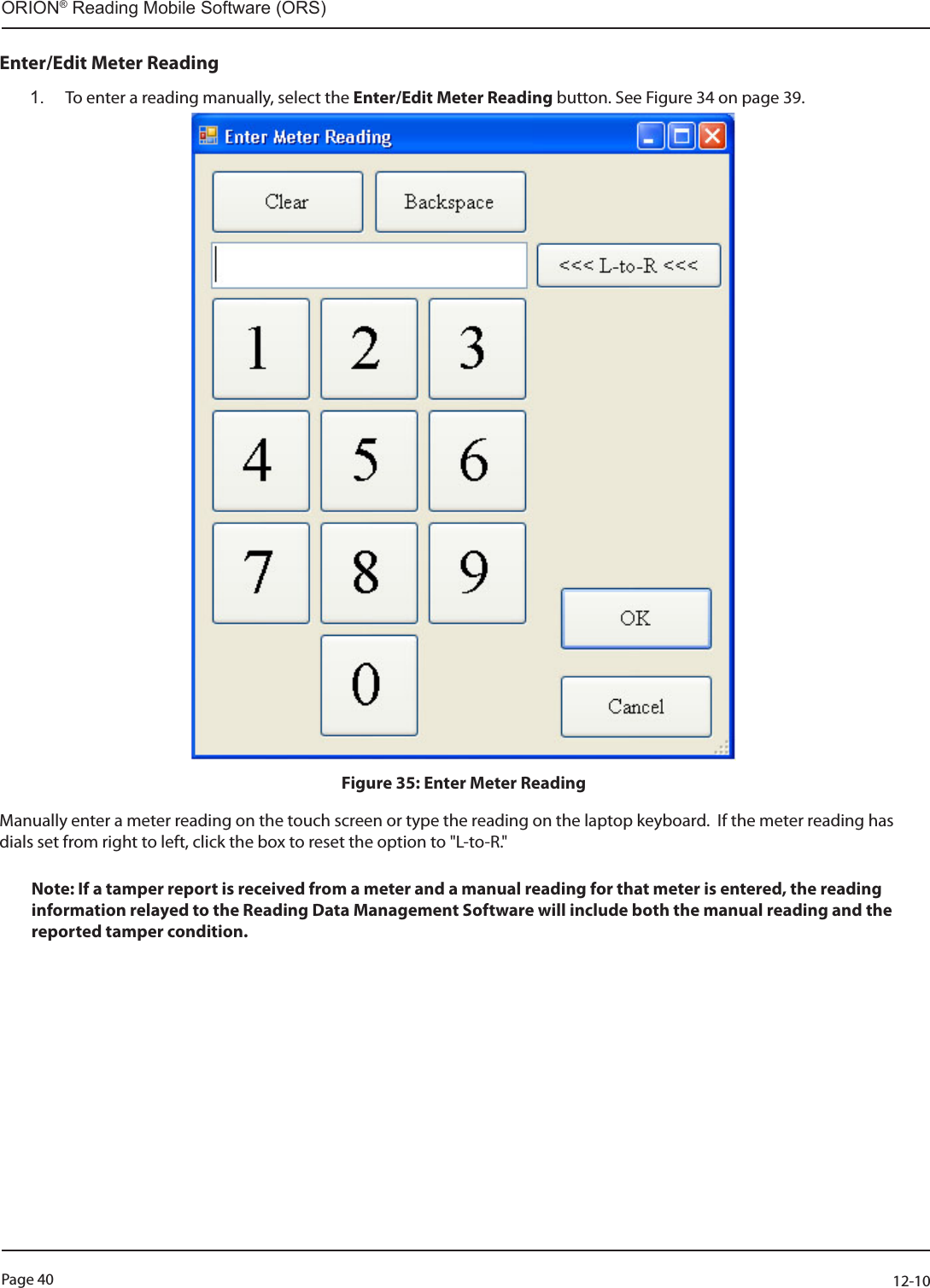 Page 40          12-10ORION® Reading Mobile Software (ORS)Enter/Edit Meter Reading 1.  To enter a reading manually, select the Enter/Edit Meter Reading button. See Figure 34 on page 39.Figure 35: Enter Meter ReadingManually enter a meter reading on the touch screen or type the reading on the laptop keyboard.  If the meter reading has dials set from right to left, click the box to reset the option to &quot;L-to-R.&quot;Note: If a tamper report is received from a meter and a manual reading for that meter is entered, the reading information relayed to the Reading Data Management Software will include both the manual reading and the reported tamper condition. 