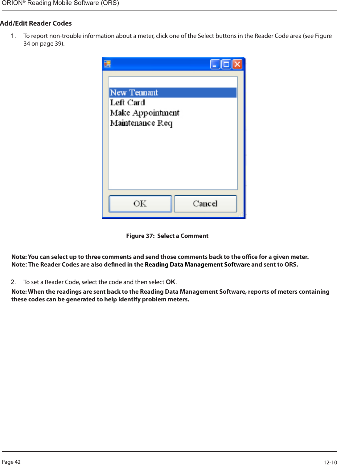 Page 42          12-10ORION® Reading Mobile Software (ORS)Add/Edit Reader Codes 1.  To report non-trouble information about a meter, click one of the Select buttons in the Reader Code area (see Figure 34 on page 39).                                                                                                                                                                      Figure 37:  Select a CommentNote: You can select up to three comments and send those comments back to the oce for a given meter. Note: The Reader Codes are also dened in the Reading Data Management Software and sent to ORS.  2.  To set a Reader Code, select the code and then select OK.Note: When the readings are sent back to the Reading Data Management Software, reports of meters containing these codes can be generated to help identify problem meters. 