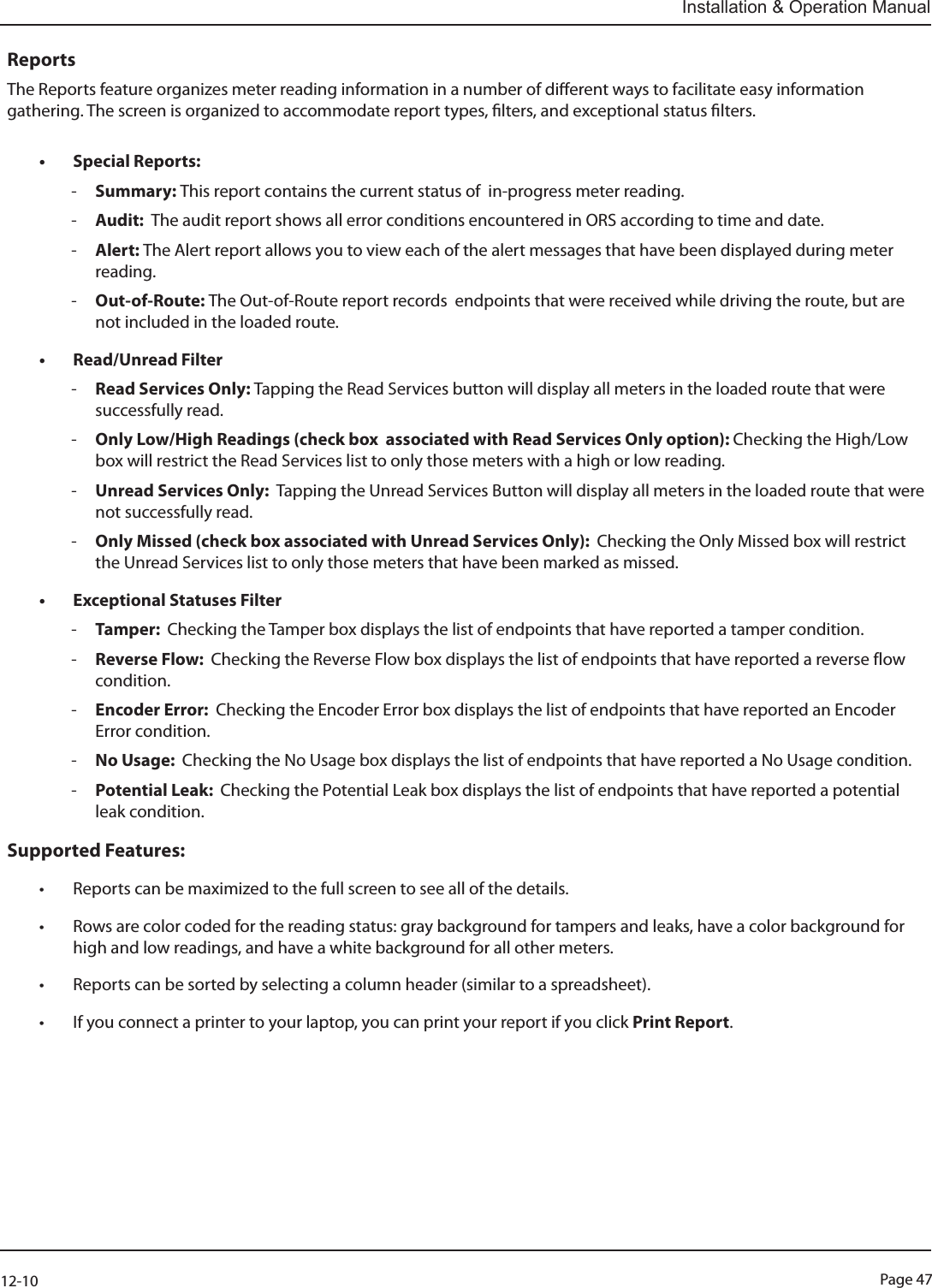 Page 4712-10Installation &amp; Operation ManualReportsThe Reports feature organizes meter reading information in a number of dierent ways to facilitate easy information gathering. The screen is organized to accommodate report types, lters, and exceptional status lters.• Special Reports:  -Summary: This report contains the current status of  in-progress meter reading.  -Audit:  The audit report shows all error conditions encountered in ORS according to time and date.  -Alert: The Alert report allows you to view each of the alert messages that have been displayed during meter reading.   -Out-of-Route: The Out-of-Route report records  endpoints that were received while driving the route, but are not included in the loaded route. • Read/Unread Filter -Read Services Only: Tapping the Read Services button will display all meters in the loaded route that were successfully read. -Only Low/High Readings (check box  associated with Read Services Only option): Checking the High/Low box will restrict the Read Services list to only those meters with a high or low reading. -Unread Services Only:  Tapping the Unread Services Button will display all meters in the loaded route that were not successfully read.  -Only Missed (check box associated with Unread Services Only):  Checking the Only Missed box will restrict the Unread Services list to only those meters that have been marked as missed.• Exceptional Statuses Filter -Tamper:  Checking the Tamper box displays the list of endpoints that have reported a tamper condition. -Reverse Flow:  Checking the Reverse Flow box displays the list of endpoints that have reported a reverse flow condition. -Encoder Error:  Checking the Encoder Error box displays the list of endpoints that have reported an Encoder Error condition. -No Usage:  Checking the No Usage box displays the list of endpoints that have reported a No Usage condition. -Potential Leak:  Checking the Potential Leak box displays the list of endpoints that have reported a potential leak condition.Supported Features:• Reports can be maximized to the full screen to see all of the details.• Rows are color coded for the reading status: gray background for tampers and leaks, have a color background for high and low readings, and have a white background for all other meters.• Reports can be sorted by selecting a column header (similar to a spreadsheet).• If you connect a printer to your laptop, you can print your report if you click Print Report.