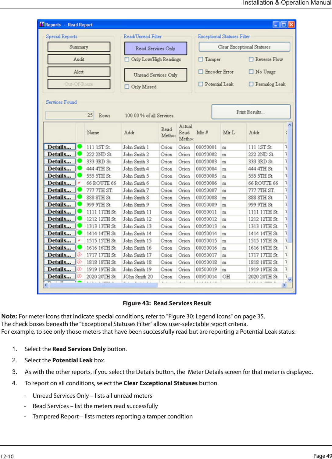 Page 4912-10Installation &amp; Operation ManualFigure 43:  Read Services ResultNote: For meter icons that indicate special conditions, refer to &quot;Figure 30: Legend Icons&quot; on page 35.The check boxes beneath the “Exceptional Statuses Filter” allow user-selectable report criteria.  For example, to see only those meters that have been successfully read but are reporting a Potential Leak status: 1.  Select the Read Services Only button.2.  Select the Potential Leak box.  3.  As with the other reports, if you select the Details button, the  Meter Details screen for that meter is displayed.4.  To report on all conditions, select the Clear Exceptional Statuses button.  - Unread Services Only – lists all unread meters - Read Services – list the meters read successfully - Tampered Report – lists meters reporting a tamper condition