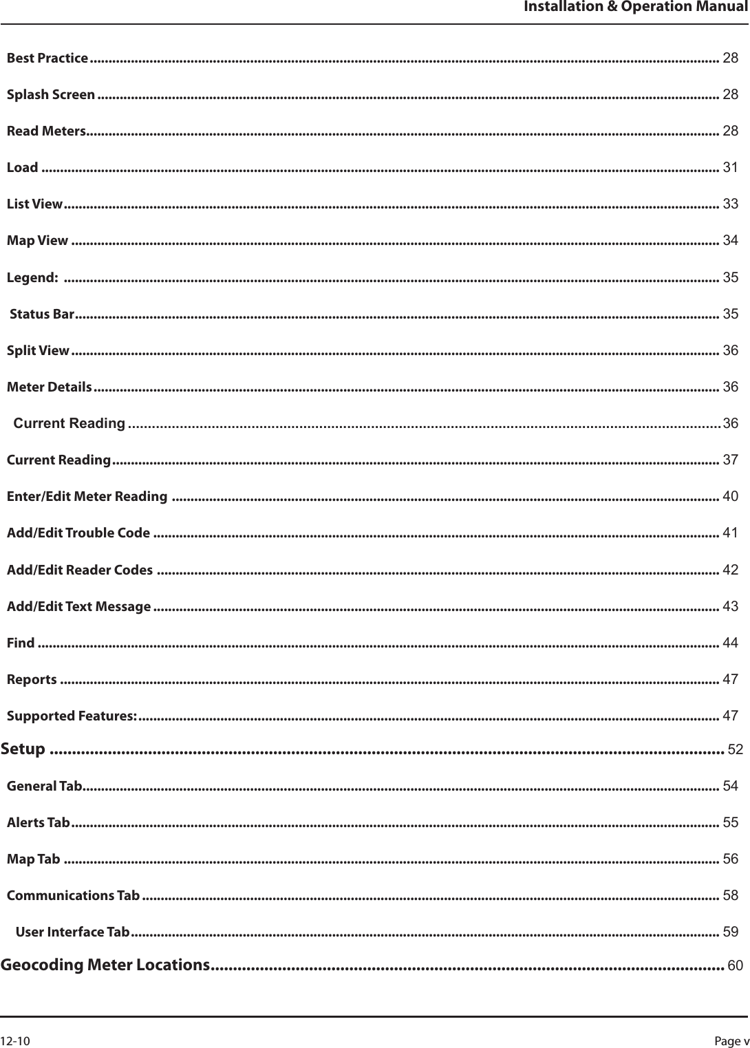 Best Practice ......................................................................................................................................................................... 28Splash Screen ....................................................................................................................................................................... 28Read Meters .......................................................................................................................................................................... 28Load  ...................................................................................................................................................................................... 31List View ................................................................................................................................................................................ 33Map View .............................................................................................................................................................................. 34Legend:  ................................................................................................................................................................................ 35 Status Bar ............................................................................................................................................................................. 35Split View .............................................................................................................................................................................. 36Meter Details ........................................................................................................................................................................ 36Current Reading .....................................................................................................................................................36Current Reading ................................................................................................................................................................... 37Enter/Edit Meter Reading  ................................................................................................................................................... 40Add/Edit Trouble Code  ........................................................................................................................................................ 41Add/Edit Reader Codes  ....................................................................................................................................................... 42Add/Edit Text Message ........................................................................................................................................................ 43Find ....................................................................................................................................................................................... 44Reports ................................................................................................................................................................................. 47Supported Features: ............................................................................................................................................................ 47Setup ....................................................................................................................................................... 52General Tab........................................................................................................................................................................... 54Alerts Tab .............................................................................................................................................................................. 55Map Tab ................................................................................................................................................................................ 56Communications Tab ........................................................................................................................................................... 58   User Interface Tab .............................................................................................................................................................. 59Geocoding Meter Locations ................................................................................................................... 60Installation &amp; Operation ManualPage v 12-10