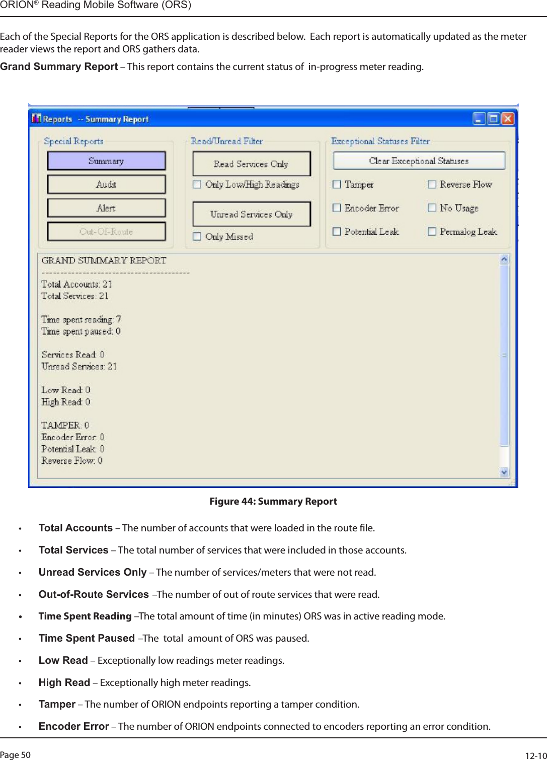 Page 50          12-10ORION® Reading Mobile Software (ORS)Each of the Special Reports for the ORS application is described below.  Each report is automatically updated as the meter reader views the report and ORS gathers data.  Grand Summary Report – This report contains the current status of  in-progress meter reading.                           Figure 44: Summary Report• Total Accounts – The number of accounts that were loaded in the route file. • Total Services – The total number of services that were included in those accounts. • Unread Services Only – The number of services/meters that were not read.• Out-of-Route Services –The number of out of route services that were read.• Time Spent Reading –The total amount of time (in minutes) ORS was in active reading mode.• Time Spent Paused –The  total  amount of ORS was paused.• Low Read – Exceptionally low readings meter readings.• High Read – Exceptionally high meter readings.• Tamper – The number of ORION endpoints reporting a tamper condition.• Encoder Error – The number of ORION endpoints connected to encoders reporting an error condition.