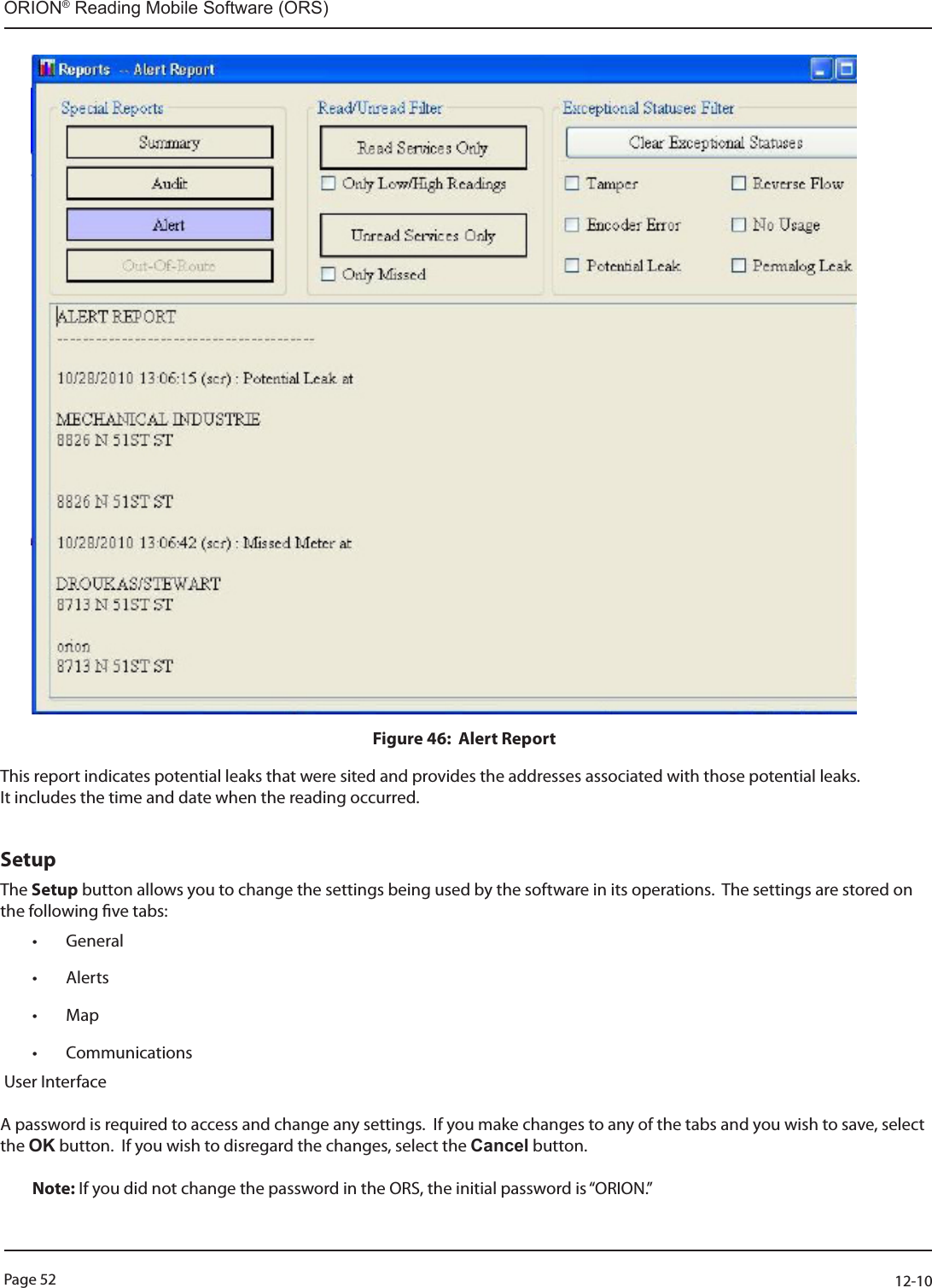 Page 52          12-10ORION® Reading Mobile Software (ORS)Figure 46:  Alert Report This report indicates potential leaks that were sited and provides the addresses associated with those potential leaks.It includes the time and date when the reading occurred.    SetupThe Setup button allows you to change the settings being used by the software in its operations.  The settings are stored on the following ve tabs:  • General• Alerts• Map • Communications User Interface   A password is required to access and change any settings.  If you make changes to any of the tabs and you wish to save, select the OK button.  If you wish to disregard the changes, select the Cancel button.  Note: If you did not change the password in the ORS, the initial password is “ORION.”