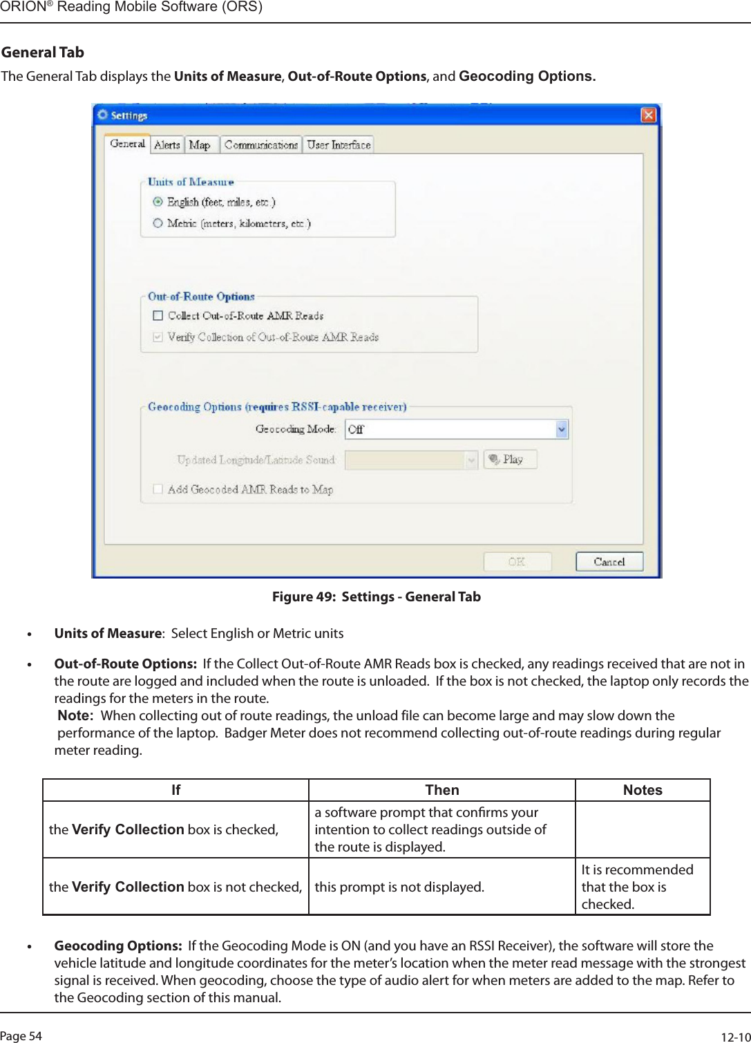 Page 54          12-10ORION® Reading Mobile Software (ORS)General TabThe General Tab displays the Units of Measure, Out-of-Route Options, and Geocoding Options.Figure 49:  Settings - General Tab• Units of Measure:  Select English or Metric units• Out-of-Route Options:  If the Collect Out-of-Route AMR Reads box is checked, any readings received that are not in the route are logged and included when the route is unloaded.  If the box is not checked, the laptop only records the readings for the meters in the route.   Note:  When collecting out of route readings, the unload file can become large and may slow down the   performance of the laptop.  Badger Meter does not recommend collecting out-of-route readings during regular meter reading.                If Then Notesthe Verify Collection box is checked,a software prompt that conrms your intention to collect readings outside of  the route is displayed.the Verify Collection box is not checked,  this prompt is not displayed. It is recommended that the box is checked.• Geocoding Options:  If the Geocoding Mode is ON (and you have an RSSI Receiver), the software will store the vehicle latitude and longitude coordinates for the meter’s location when the meter read message with the strongest signal is received. When geocoding, choose the type of audio alert for when meters are added to the map. Refer to the Geocoding section of this manual.