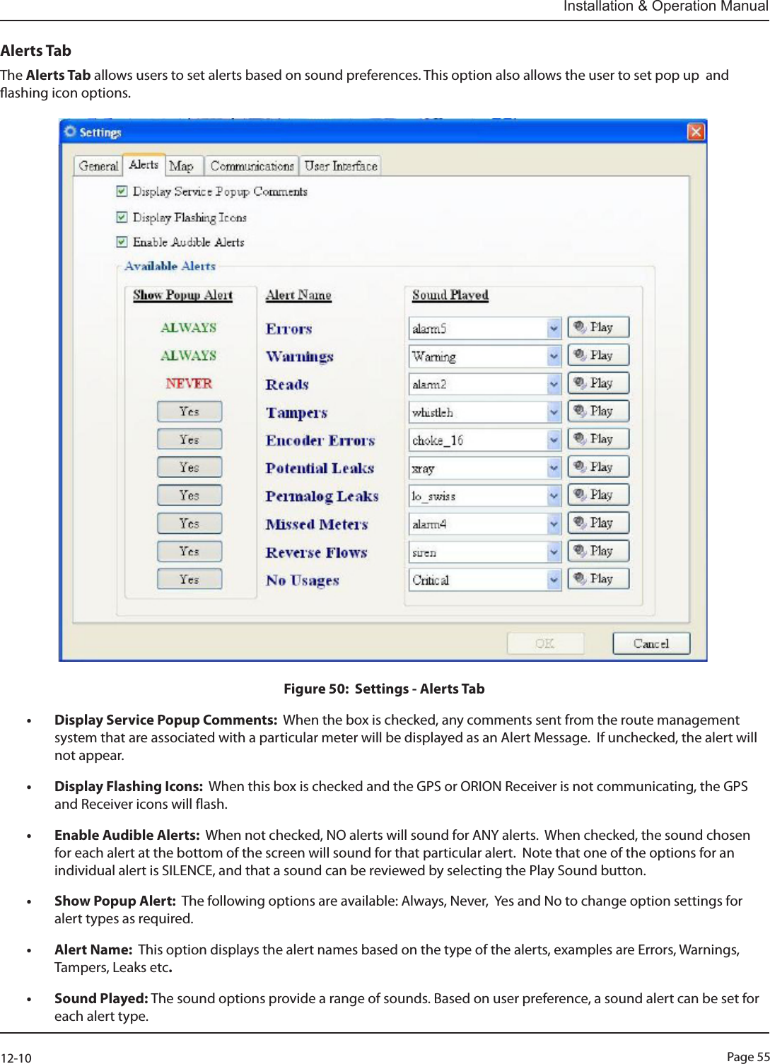 Page 5512-10Installation &amp; Operation ManualAlerts TabThe Alerts Tab allows users to set alerts based on sound preferences. This option also allows the user to set pop up  and ashing icon options.                                                                                 Figure 50:  Settings - Alerts Tab• Display Service Popup Comments:  When the box is checked, any comments sent from the route management system that are associated with a particular meter will be displayed as an Alert Message.  If unchecked, the alert will not appear.• Display Flashing Icons:  When this box is checked and the GPS or ORION Receiver is not communicating, the GPS and Receiver icons will flash.• Enable Audible Alerts:  When not checked, NO alerts will sound for ANY alerts.  When checked, the sound chosen for each alert at the bottom of the screen will sound for that particular alert.  Note that one of the options for an individual alert is SILENCE, and that a sound can be reviewed by selecting the Play Sound button.• Show Popup Alert:  The following options are available: Always, Never,  Yes and No to change option settings for alert types as required.• Alert Name:  This option displays the alert names based on the type of the alerts, examples are Errors, Warnings, Tampers, Leaks etc.• Sound Played: The sound options provide a range of sounds. Based on user preference, a sound alert can be set for each alert type.