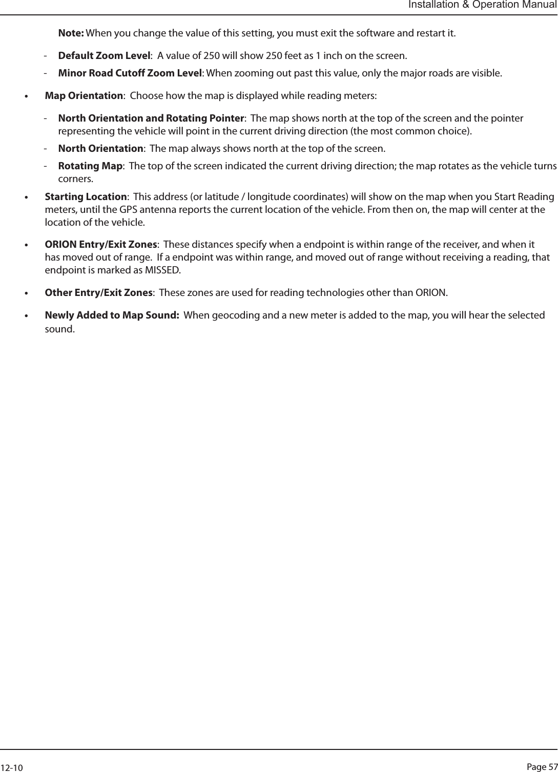 Page 5712-10Installation &amp; Operation ManualNote: When you change the value of this setting, you must exit the software and restart it. -Default Zoom Level:  A value of 250 will show 250 feet as 1 inch on the screen. -Minor Road Cutoff Zoom Level: When zooming out past this value, only the major roads are visible.• Map Orientation:  Choose how the map is displayed while reading meters: -North Orientation and Rotating Pointer:  The map shows north at the top of the screen and the pointer representing the vehicle will point in the current driving direction (the most common choice). -North Orientation:  The map always shows north at the top of the screen. -Rotating Map:  The top of the screen indicated the current driving direction; the map rotates as the vehicle turns corners.• Starting Location:  This address (or latitude / longitude coordinates) will show on the map when you Start Reading meters, until the GPS antenna reports the current location of the vehicle. From then on, the map will center at the location of the vehicle.• ORION Entry/Exit Zones:  These distances specify when a endpoint is within range of the receiver, and when it has moved out of range.  If a endpoint was within range, and moved out of range without receiving a reading, that endpoint is marked as MISSED.• Other Entry/Exit Zones:  These zones are used for reading technologies other than ORION.• Newly Added to Map Sound:  When geocoding and a new meter is added to the map, you will hear the selected sound.