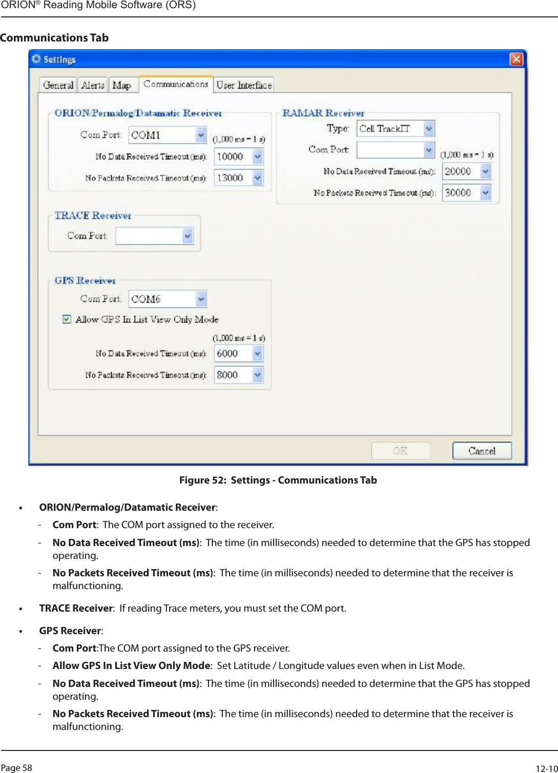 Page 58          12-10ORION® Reading Mobile Software (ORS)Communications TabFigure 52:  Settings - Communications Tab                                                                             • ORION/Permalog/Datamatic Receiver:   -Com Port:  The COM port assigned to the receiver. -No Data Received Timeout (ms):  The time (in milliseconds) needed to determine that the GPS has stopped operating. -No Packets Received Timeout (ms):  The time (in milliseconds) needed to determine that the receiver is malfunctioning.• TRACE Receiver:  If reading Trace meters, you must set the COM port.• GPS Receiver:   -Com Port:The COM port assigned to the GPS receiver. -Allow GPS In List View Only Mode:  Set Latitude / Longitude values even when in List Mode. -No Data Received Timeout (ms):  The time (in milliseconds) needed to determine that the GPS has stopped operating. -No Packets Received Timeout (ms):  The time (in milliseconds) needed to determine that the receiver is malfunctioning.