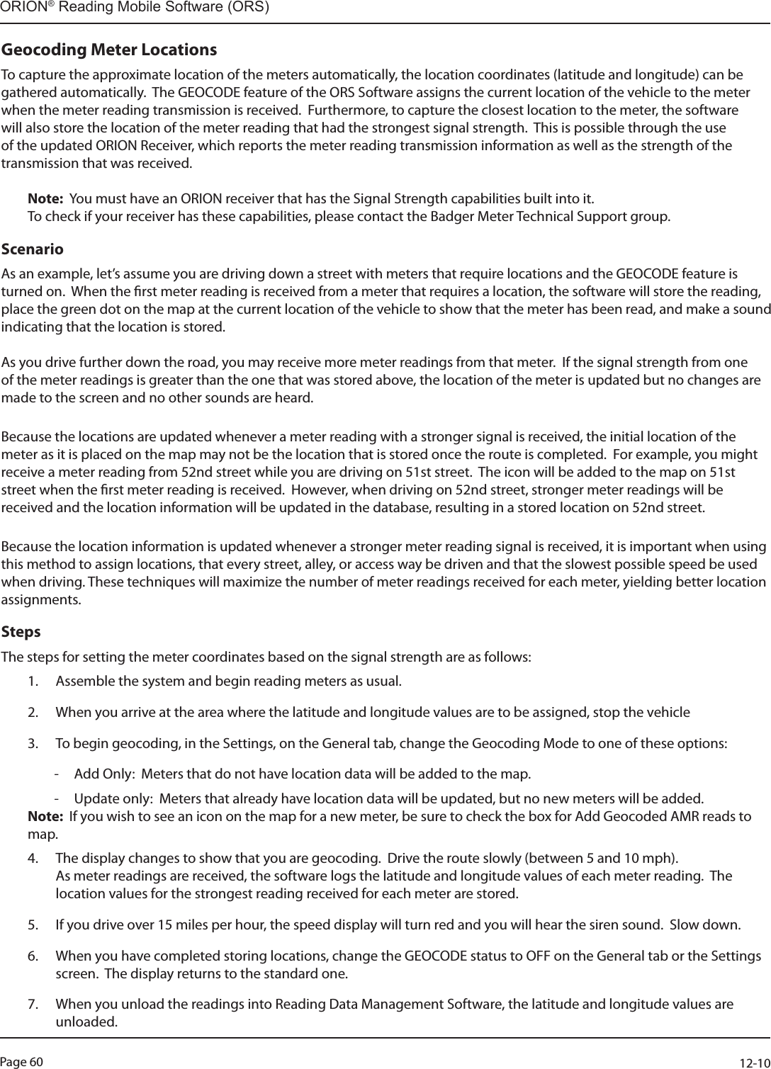 Page 60          12-10ORION® Reading Mobile Software (ORS)Geocoding Meter LocationsTo capture the approximate location of the meters automatically, the location coordinates (latitude and longitude) can be gathered automatically.  The GEOCODE feature of the ORS Software assigns the current location of the vehicle to the meter when the meter reading transmission is received.  Furthermore, to capture the closest location to the meter, the software will also store the location of the meter reading that had the strongest signal strength.  This is possible through the use of the updated ORION Receiver, which reports the meter reading transmission information as well as the strength of the transmission that was received.Note:  You must have an ORION receiver that has the Signal Strength capabilities built into it.  To check if your receiver has these capabilities, please contact the Badger Meter Technical Support group.Scenario As an example, let’s assume you are driving down a street with meters that require locations and the GEOCODE feature is turned on.  When the rst meter reading is received from a meter that requires a location, the software will store the reading, place the green dot on the map at the current location of the vehicle to show that the meter has been read, and make a sound indicating that the location is stored.  As you drive further down the road, you may receive more meter readings from that meter.  If the signal strength from one of the meter readings is greater than the one that was stored above, the location of the meter is updated but no changes are made to the screen and no other sounds are heard.Because the locations are updated whenever a meter reading with a stronger signal is received, the initial location of the meter as it is placed on the map may not be the location that is stored once the route is completed.  For example, you might receive a meter reading from 52nd street while you are driving on 51st street.  The icon will be added to the map on 51st street when the rst meter reading is received.  However, when driving on 52nd street, stronger meter readings will be received and the location information will be updated in the database, resulting in a stored location on 52nd street.  Because the location information is updated whenever a stronger meter reading signal is received, it is important when using this method to assign locations, that every street, alley, or access way be driven and that the slowest possible speed be used when driving. These techniques will maximize the number of meter readings received for each meter, yielding better location assignments.StepsThe steps for setting the meter coordinates based on the signal strength are as follows:1.  Assemble the system and begin reading meters as usual.2.  When you arrive at the area where the latitude and longitude values are to be assigned, stop the vehicle3.  To begin geocoding, in the Settings, on the General tab, change the Geocoding Mode to one of these options: - Add Only:  Meters that do not have location data will be added to the map. - Update only:  Meters that already have location data will be updated, but no new meters will be added.Note:  If you wish to see an icon on the map for a new meter, be sure to check the box for Add Geocoded AMR reads to map.4.  The display changes to show that you are geocoding.  Drive the route slowly (between 5 and 10 mph).   As meter readings are received, the software logs the latitude and longitude values of each meter reading.  The location values for the strongest reading received for each meter are stored.5.  If you drive over 15 miles per hour, the speed display will turn red and you will hear the siren sound.  Slow down.6.  When you have completed storing locations, change the GEOCODE status to OFF on the General tab or the Settings screen.  The display returns to the standard one.7.  When you unload the readings into Reading Data Management Software, the latitude and longitude values are unloaded.