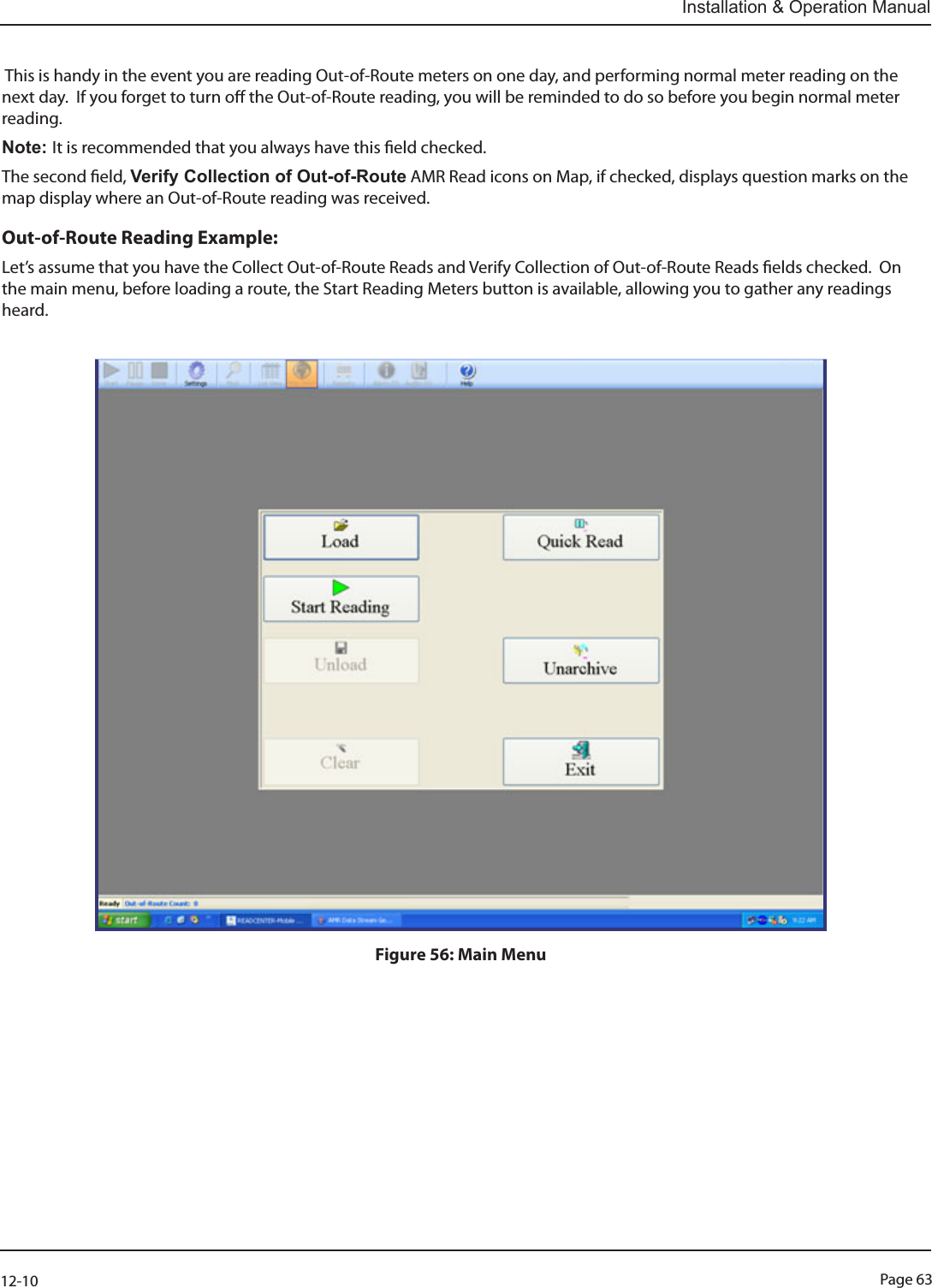 Page 6312-10Installation &amp; Operation Manual This is handy in the event you are reading Out-of-Route meters on one day, and performing normal meter reading on the next day.  If you forget to turn o the Out-of-Route reading, you will be reminded to do so before you begin normal meter reading.  Note: It is recommended that you always have this eld checked.The second eld, Verify Collection of Out-of-Route AMR Read icons on Map, if checked, displays question marks on the map display where an Out-of-Route reading was received. Out-of-Route Reading Example:Let’s assume that you have the Collect Out-of-Route Reads and Verify Collection of Out-of-Route Reads elds checked.  On the main menu, before loading a route, the Start Reading Meters button is available, allowing you to gather any readings heard.  Figure 56: Main Menu