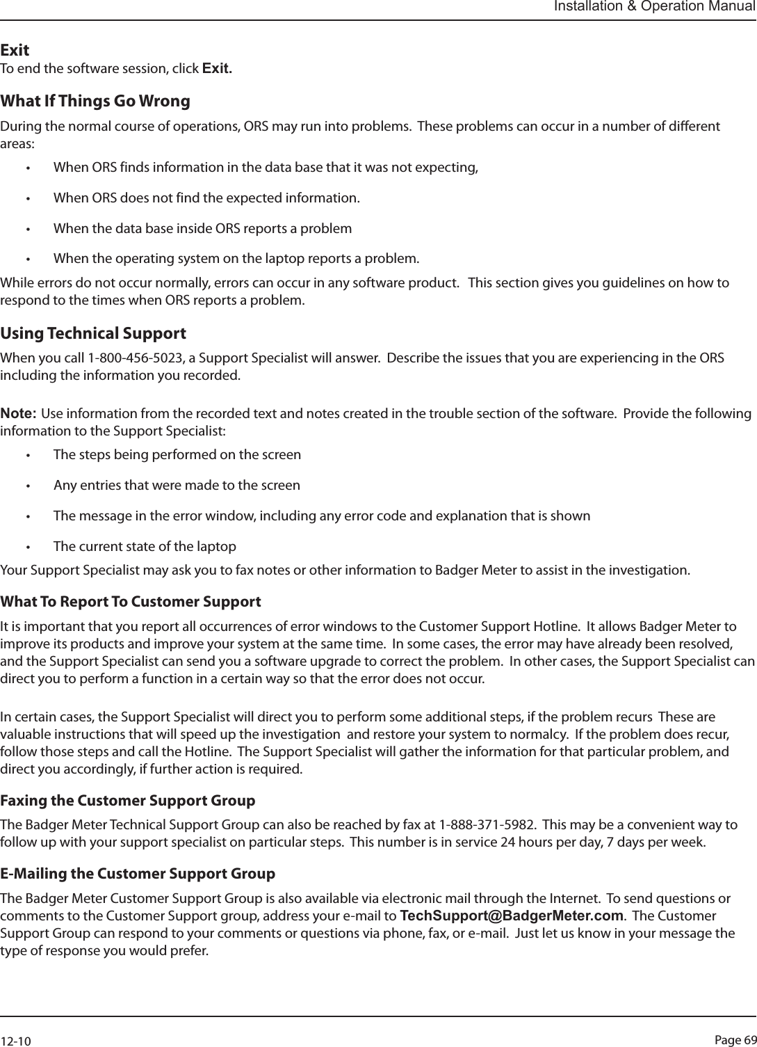 Page 6912-10Installation &amp; Operation ManualExitTo end the software session, click Exit.What If Things Go Wrong During the normal course of operations, ORS may run into problems.  These problems can occur in a number of dierent areas:• When ORS finds information in the data base that it was not expecting,• When ORS does not find the expected information.• When the data base inside ORS reports a problem• When the operating system on the laptop reports a problem.While errors do not occur normally, errors can occur in any software product.   This section gives you guidelines on how to respond to the times when ORS reports a problem.Using Technical SupportWhen you call 1-800-456-5023, a Support Specialist will answer.  Describe the issues that you are experiencing in the ORS including the information you recorded. Note: Use information from the recorded text and notes created in the trouble section of the software.  Provide the following information to the Support Specialist:• The steps being performed on the screen• Any entries that were made to the screen• The message in the error window, including any error code and explanation that is shown• The current state of the laptopYour Support Specialist may ask you to fax notes or other information to Badger Meter to assist in the investigation.What To Report To Customer SupportIt is important that you report all occurrences of error windows to the Customer Support Hotline.  It allows Badger Meter to improve its products and improve your system at the same time.  In some cases, the error may have already been resolved, and the Support Specialist can send you a software upgrade to correct the problem.  In other cases, the Support Specialist can direct you to perform a function in a certain way so that the error does not occur.In certain cases, the Support Specialist will direct you to perform some additional steps, if the problem recurs  These are valuable instructions that will speed up the investigation  and restore your system to normalcy.  If the problem does recur, follow those steps and call the Hotline.  The Support Specialist will gather the information for that particular problem, and direct you accordingly, if further action is required.Faxing the Customer Support GroupThe Badger Meter Technical Support Group can also be reached by fax at 1-888-371-5982.  This may be a convenient way to follow up with your support specialist on particular steps.  This number is in service 24 hours per day, 7 days per week.E-Mailing the Customer Support GroupThe Badger Meter Customer Support Group is also available via electronic mail through the Internet.  To send questions or comments to the Customer Support group, address your e-mail to TechSupport@BadgerMeter.com.  The Customer Support Group can respond to your comments or questions via phone, fax, or e-mail.  Just let us know in your message the type of response you would prefer.