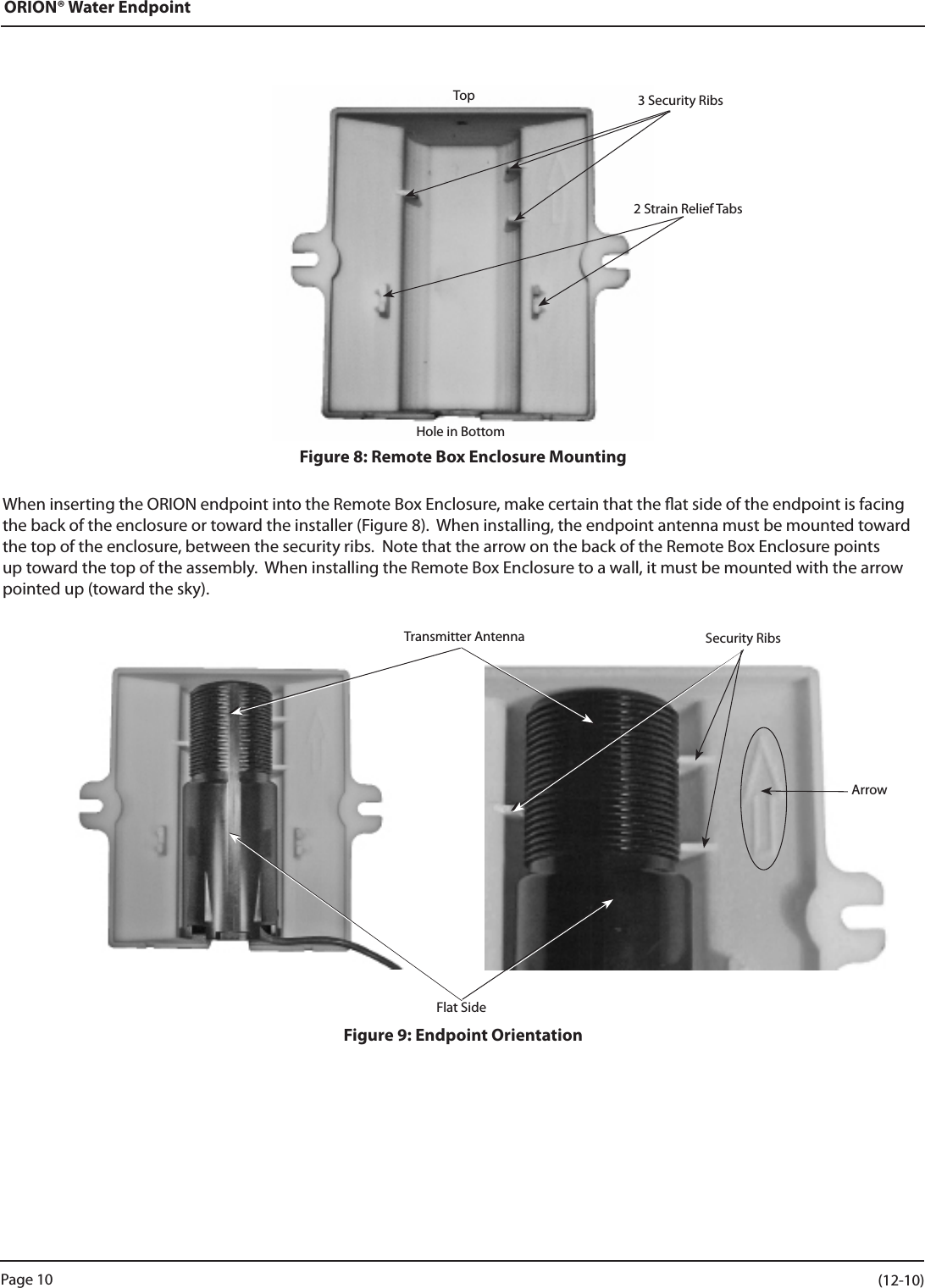 ORION® Water EndpointFigure 8: Remote Box Enclosure MountingWhen inserting the ORION endpoint into the Remote Box Enclosure, make certain that the at side of the endpoint is facing the back of the enclosure or toward the installer (Figure 8).  When installing, the endpoint antenna must be mounted toward the top of the enclosure, between the security ribs.  Note that the arrow on the back of the Remote Box Enclosure points up toward the top of the assembly.  When installing the Remote Box Enclosure to a wall, it must be mounted with the arrow pointed up (toward the sky).Figure 9: Endpoint OrientationTop 3 Security RibsHole in Bottom2 Strain Relief TabsTransmitter Antenna Security RibsFlat SideArrowPage 10                    (12-10)