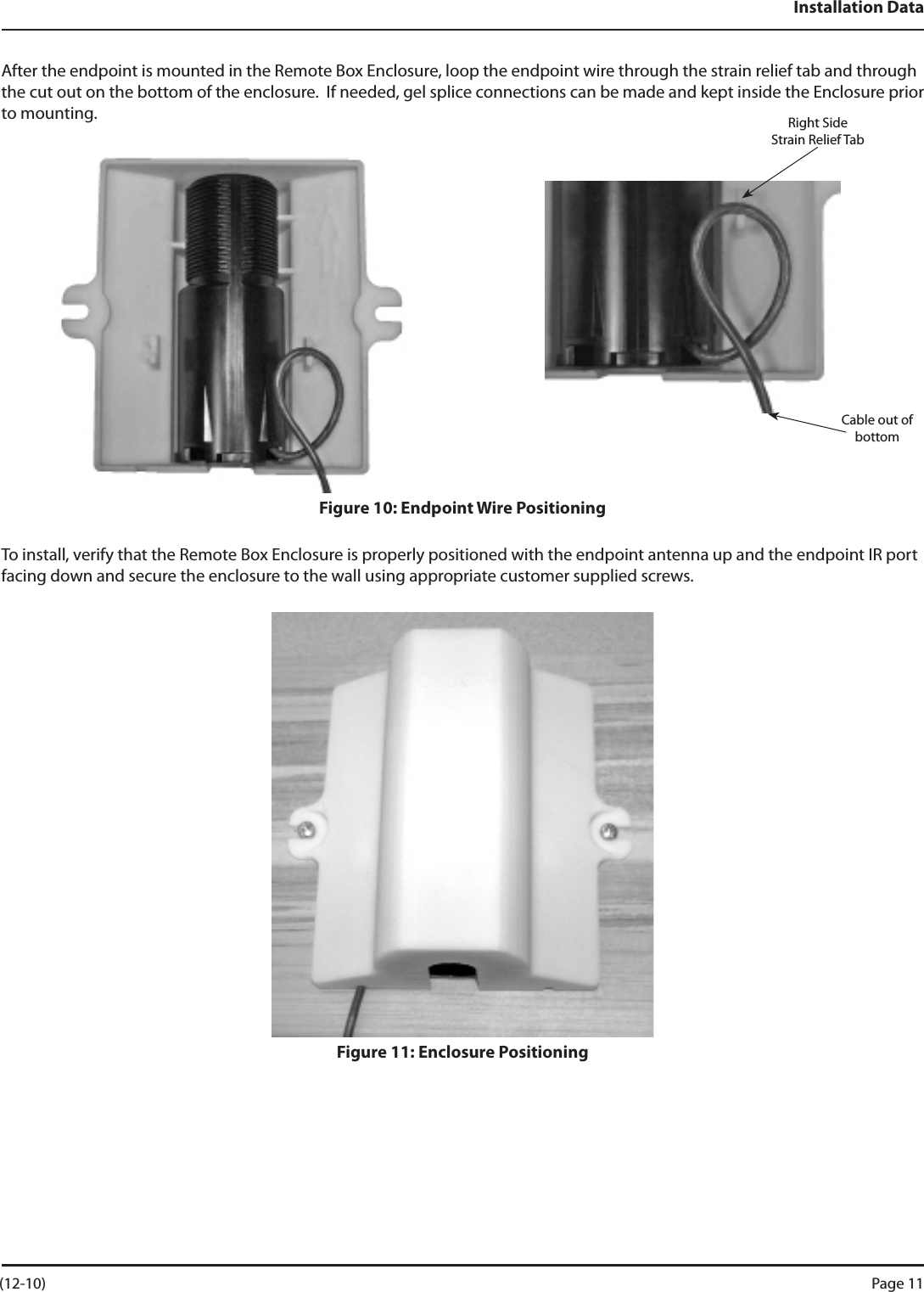 Installation DataAfter the endpoint is mounted in the Remote Box Enclosure, loop the endpoint wire through the strain relief tab and through the cut out on the bottom of the enclosure.  If needed, gel splice connections can be made and kept inside the Enclosure prior to mounting.  Figure 10: Endpoint Wire PositioningTo install, verify that the Remote Box Enclosure is properly positioned with the endpoint antenna up and the endpoint IR port facing down and secure the enclosure to the wall using appropriate customer supplied screws. Figure 11: Enclosure PositioningRight Side    Strain Relief TabCable out of bottom (12-10) Page 11