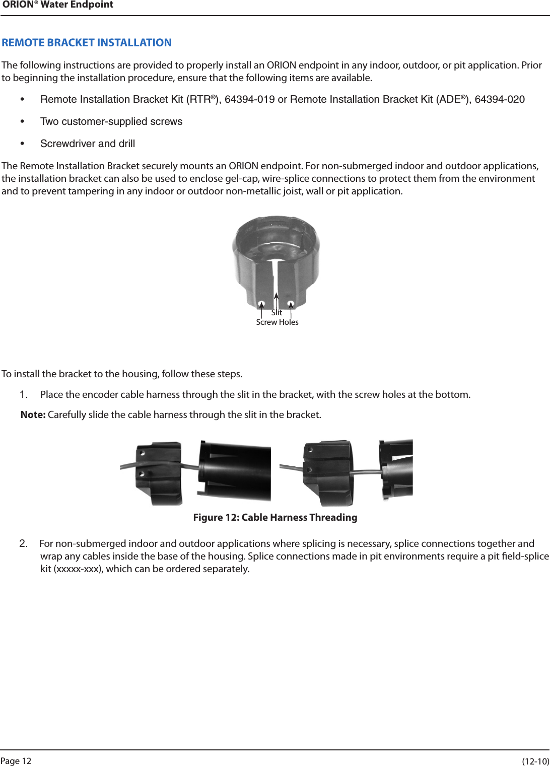 ORION® Water EndpointREMOTE BRACKET INSTALLATIONThe following instructions are provided to properly install an ORION endpoint in any indoor, outdoor, or pit application. Prior to beginning the installation procedure, ensure that the following items are available.• RemoteInstallationBracketKit(RTR®),64394-019orRemoteInstallationBracketKit(ADE®),64394-020• Twocustomer-suppliedscrews• ScrewdriveranddrillThe Remote Installation Bracket securely mounts an ORION endpoint. For non-submerged indoor and outdoor applications, the installation bracket can also be used to enclose gel-cap, wire-splice connections to protect them from the environment and to prevent tampering in any indoor or outdoor non-metallic joist, wall or pit application.To install the bracket to the housing, follow these steps.1.  Place the encoder cable harness through the slit in the bracket, with the screw holes at the bottom.Note: Carefully slide the cable harness through the slit in the bracket. Figure 12: Cable Harness Threading2.  For non-submerged indoor and outdoor applications where splicing is necessary, splice connections together and wrap any cables inside the base of the housing. Splice connections made in pit environments require a pit eld-splice kit (xxxxx-xxx), which can be ordered separately.SlitScrew HolesPage 12                    (12-10)