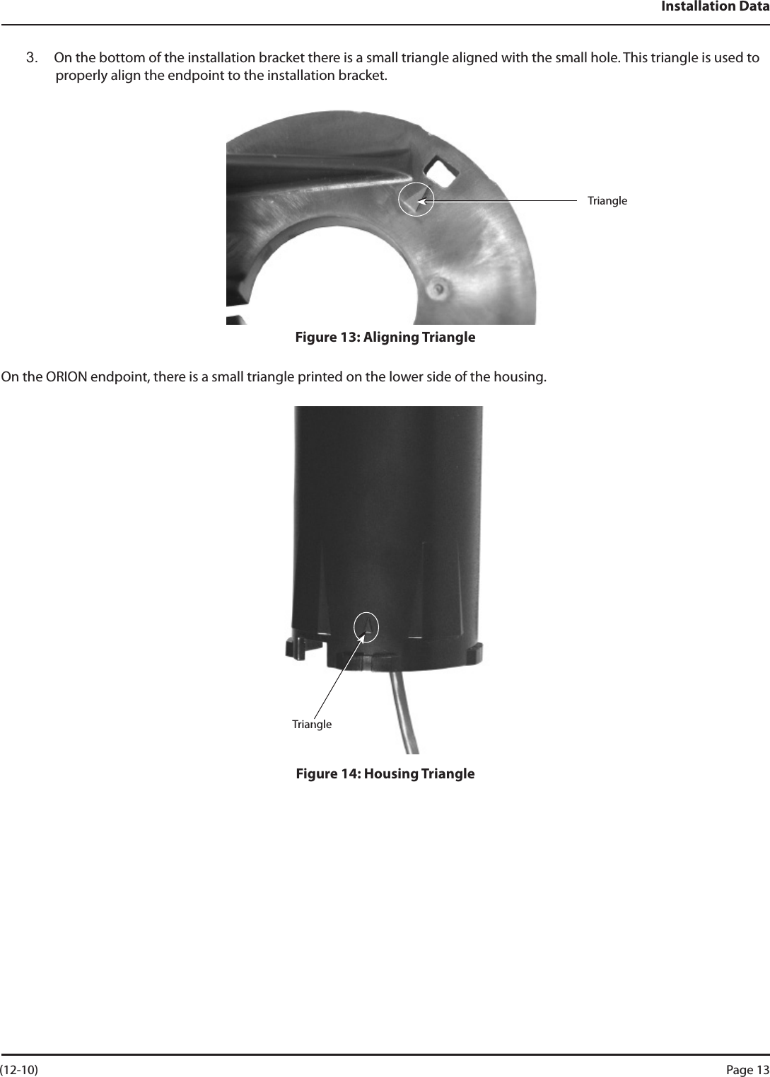 Installation Data3.  On the bottom of the installation bracket there is a small triangle aligned with the small hole. This triangle is used to properly align the endpoint to the installation bracket.Figure 13: Aligning TriangleOn the ORION endpoint, there is a small triangle printed on the lower side of the housing.Figure 14: Housing TriangleTriangleTriangle (12-10) Page 13