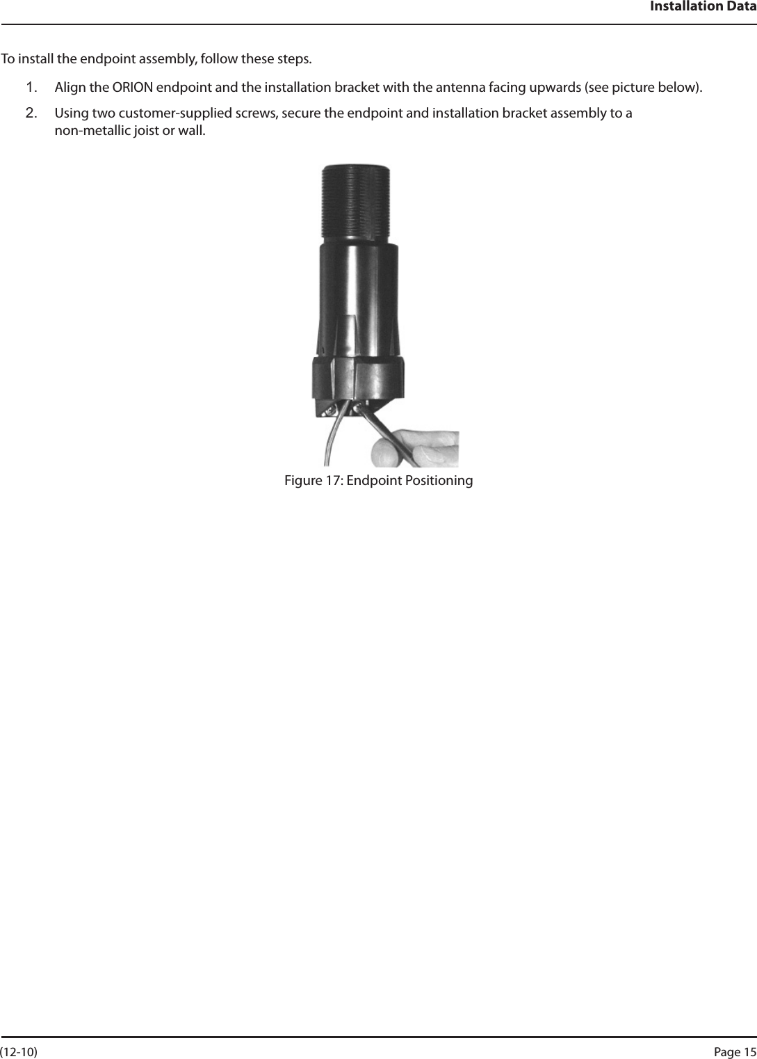 Installation DataTo install the endpoint assembly, follow these steps.1.  Align the ORION endpoint and the installation bracket with the antenna facing upwards (see picture below).2.   Using two customer-supplied screws, secure the endpoint and installation bracket assembly to a  non-metallic joist or wall.Figure 17: Endpoint Positioning (12-10) Page 15
