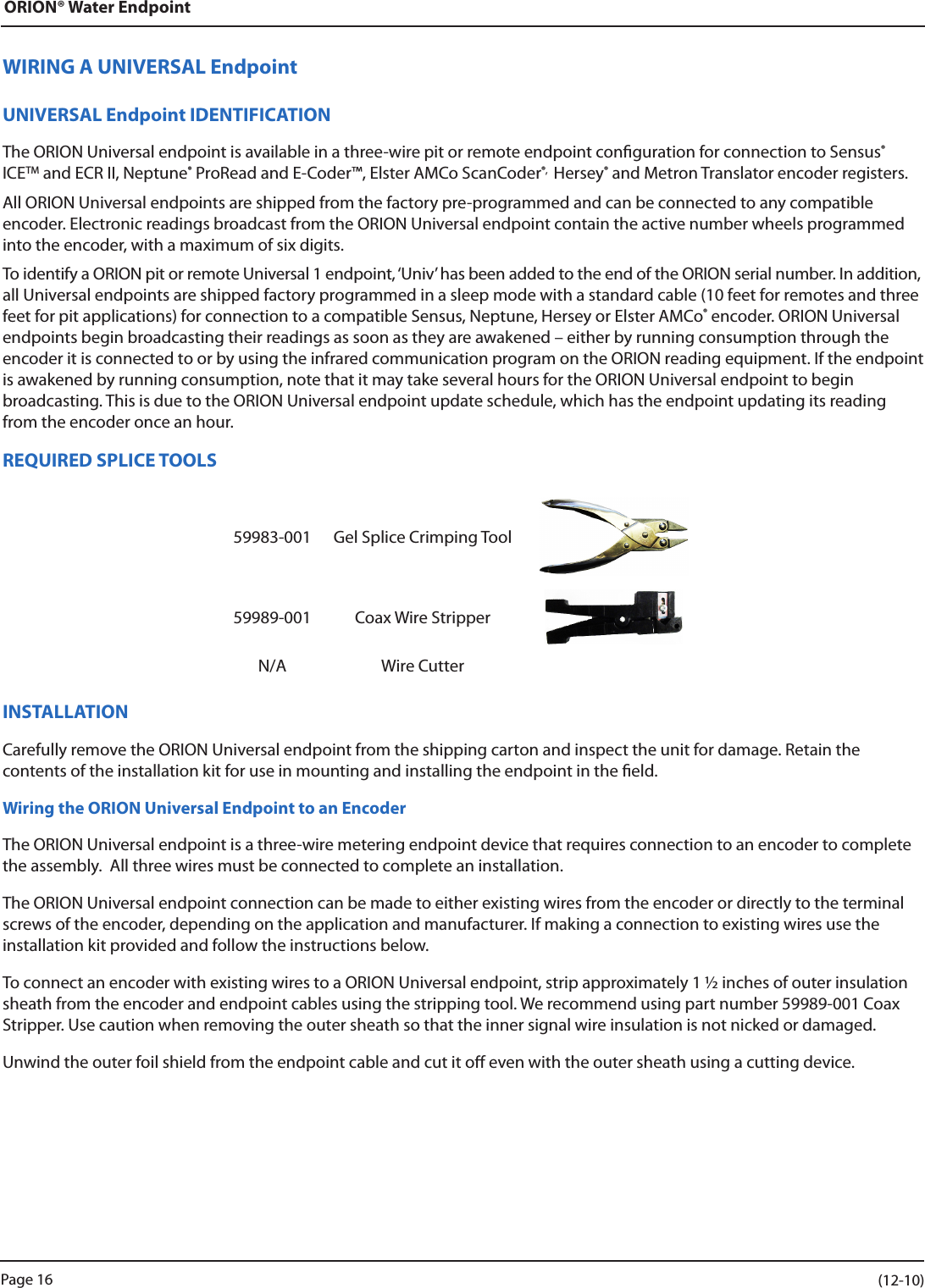 ORION® Water EndpointWIRING A UNIVERSAL EndpointUNIVERSAL Endpoint IDENTIFICATIONThe ORION Universal endpoint is available in a three-wire pit or remote endpoint conguration for connection to Sensus® ICETM and ECR II, Neptune® ProRead and E-Coder™, Elster AMCo ScanCoder®,  Hersey® and Metron Translator encoder registers. All ORION Universal endpoints are shipped from the factory pre-programmed and can be connected to any compatible encoder. Electronic readings broadcast from the ORION Universal endpoint contain the active number wheels programmed into the encoder, with a maximum of six digits. To identify a ORION pit or remote Universal 1 endpoint, ‘Univ’ has been added to the end of the ORION serial number. In addition, all Universal endpoints are shipped factory programmed in a sleep mode with a standard cable (10 feet for remotes and three feet for pit applications) for connection to a compatible Sensus, Neptune, Hersey or Elster AMCo® encoder. ORION Universal  endpoints begin broadcasting their readings as soon as they are awakened – either by running consumption through the encoder it is connected to or by using the infrared communication program on the ORION reading equipment. If the endpoint is awakened by running consumption, note that it may take several hours for the ORION Universal endpoint to begin broadcasting. This is due to the ORION Universal endpoint update schedule, which has the endpoint updating its reading from the encoder once an hour.REQUIRED SPLICE TOOLS59983-001 Gel Splice Crimping Tool59989-001 Coax Wire StripperN/A Wire CutterINSTALLATIONCarefully remove the ORION Universal endpoint from the shipping carton and inspect the unit for damage. Retain the contents of the installation kit for use in mounting and installing the endpoint in the eld.  Wiring the ORION Universal Endpoint to an EncoderThe ORION Universal endpoint is a three-wire metering endpoint device that requires connection to an encoder to complete the assembly.  All three wires must be connected to complete an installation.  The ORION Universal endpoint connection can be made to either existing wires from the encoder or directly to the terminal screws of the encoder, depending on the application and manufacturer. If making a connection to existing wires use the installation kit provided and follow the instructions below.To connect an encoder with existing wires to a ORION Universal endpoint, strip approximately 1 ½ inches of outer insulation sheath from the encoder and endpoint cables using the stripping tool. We recommend using part number 59989-001 Coax Stripper. Use caution when removing the outer sheath so that the inner signal wire insulation is not nicked or damaged.Unwind the outer foil shield from the endpoint cable and cut it o even with the outer sheath using a cutting device. Page 16                    (12-10)