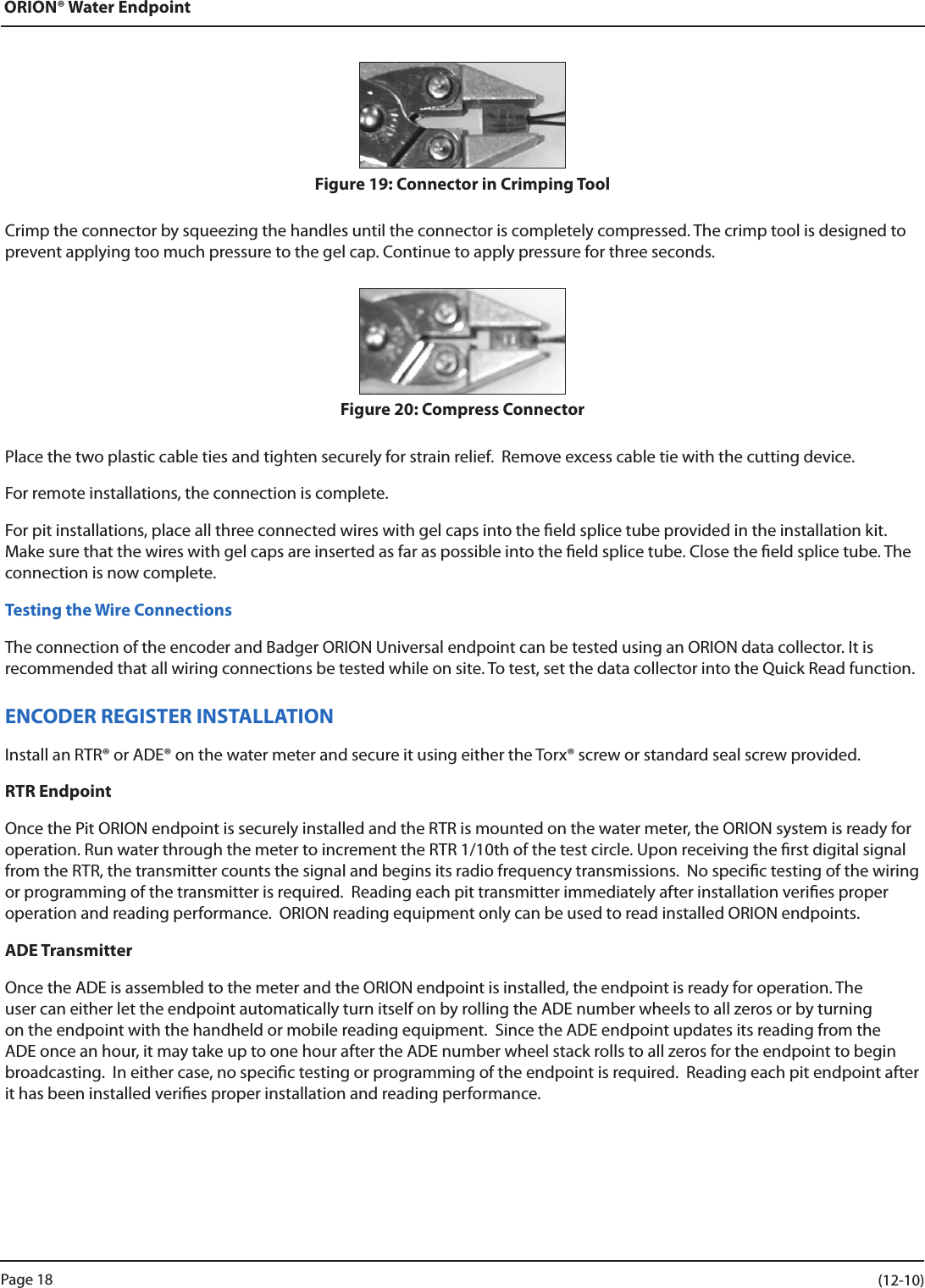 ORION® Water EndpointFigure 19: Connector in Crimping ToolCrimp the connector by squeezing the handles until the connector is completely compressed. The crimp tool is designed to prevent applying too much pressure to the gel cap. Continue to apply pressure for three seconds.Figure 20: Compress ConnectorPlace the two plastic cable ties and tighten securely for strain relief.  Remove excess cable tie with the cutting device.For remote installations, the connection is complete.For pit installations, place all three connected wires with gel caps into the eld splice tube provided in the installation kit. Make sure that the wires with gel caps are inserted as far as possible into the eld splice tube. Close the eld splice tube. The connection is now complete.Testing the Wire ConnectionsThe connection of the encoder and Badger ORION Universal endpoint can be tested using an ORION data collector. It is  recommended that all wiring connections be tested while on site. To test, set the data collector into the Quick Read function. ENCODER REGISTER INSTALLATIONInstall an RTR® or ADE® on the water meter and secure it using either the Torx® screw or standard seal screw provided.RTR EndpointOnce the Pit ORION endpoint is securely installed and the RTR is mounted on the water meter, the ORION system is ready for operation. Run water through the meter to increment the RTR 1/10th of the test circle. Upon receiving the rst digital signal from the RTR, the transmitter counts the signal and begins its radio frequency transmissions.  No specic testing of the wiring or programming of the transmitter is required.  Reading each pit transmitter immediately after installation veries proper operation and reading performance.  ORION reading equipment only can be used to read installed ORION endpoints.ADE TransmitterOnce the ADE is assembled to the meter and the ORION endpoint is installed, the endpoint is ready for operation. The user can either let the endpoint automatically turn itself on by rolling the ADE number wheels to all zeros or by turning on the endpoint with the handheld or mobile reading equipment.  Since the ADE endpoint updates its reading from the ADE once an hour, it may take up to one hour after the ADE number wheel stack rolls to all zeros for the endpoint to begin broadcasting.  In either case, no specic testing or programming of the endpoint is required.  Reading each pit endpoint after it has been installed veries proper installation and reading performance.Page 18                    (12-10)