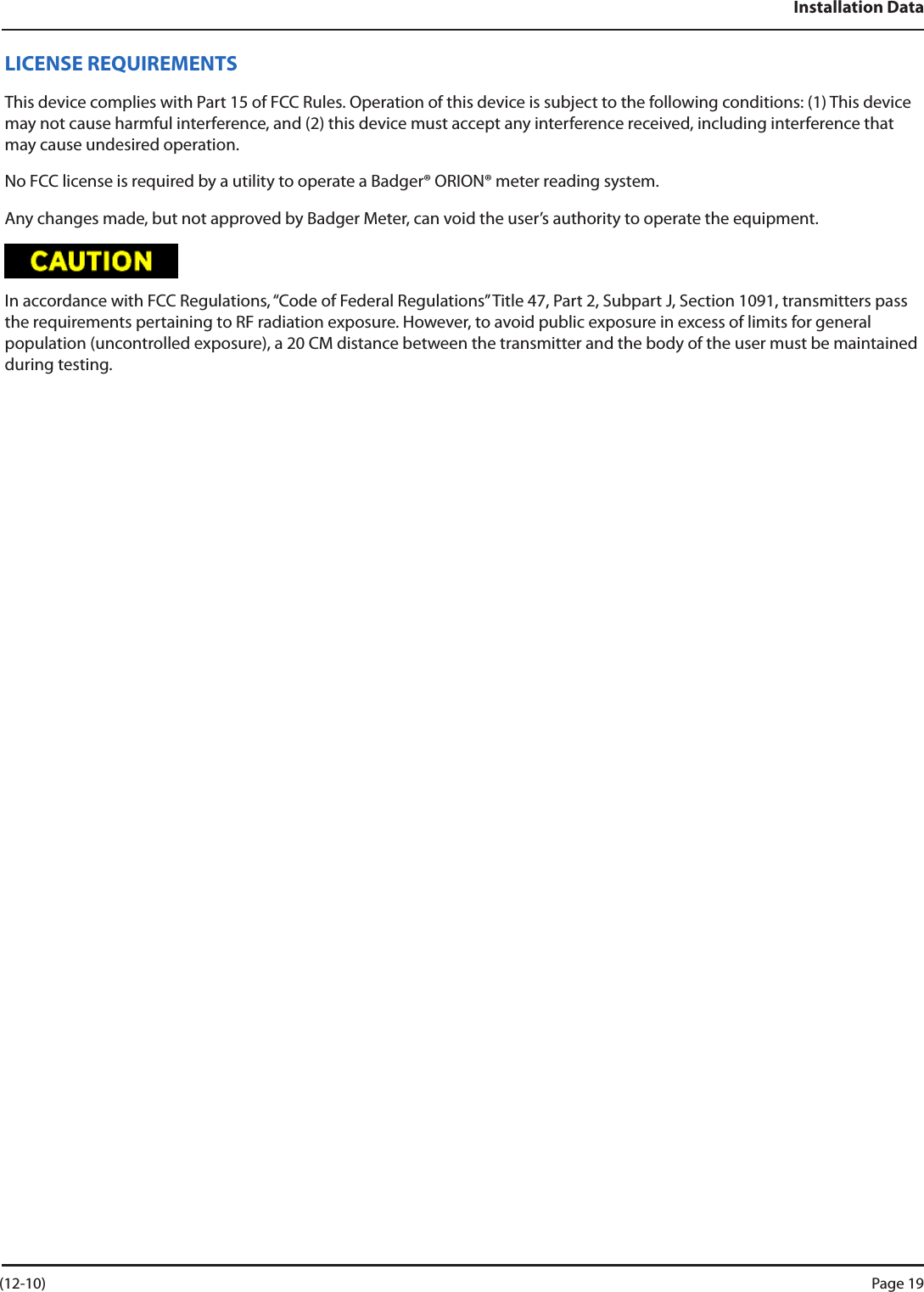 Installation DataLICENSE REQUIREMENTSThis device complies with Part 15 of FCC Rules. Operation of this device is subject to the following conditions: (1) This device may not cause harmful interference, and (2) this device must accept any interference received, including interference that may cause undesired operation. No FCC license is required by a utility to operate a Badger® ORION® meter reading system.Any changes made, but not approved by Badger Meter, can void the user’s authority to operate the equipment.In accordance with FCC Regulations, “Code of Federal Regulations” Title 47, Part 2, Subpart J, Section 1091, transmitters pass the requirements pertaining to RF radiation exposure. However, to avoid public exposure in excess of limits for general population (uncontrolled exposure), a 20 CM distance between the transmitter and the body of the user must be maintained during testing. (12-10) Page 19