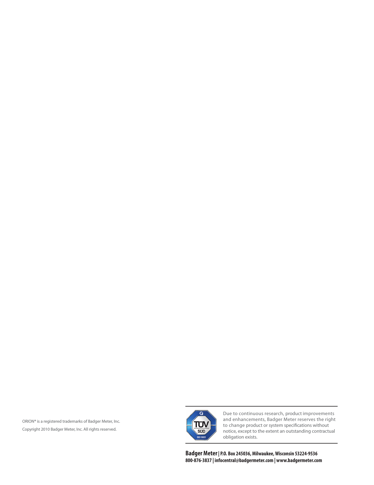                                    Due to continuous research, product improvements and enhancements, Badger Meter reserves the right to change product or system specications without notice, except to the extent an outstanding contractual obligation exists.Badger Meter | P.O. Box 245036, Milwaukee, Wisconsin 53224-9536 800-876-3837 | infocentral@badgermeter.com | www.badgermeter.comORION® is a registered trademarks of Badger Meter, Inc. Copyright 2010 Badger Meter, Inc. All rights reserved.   