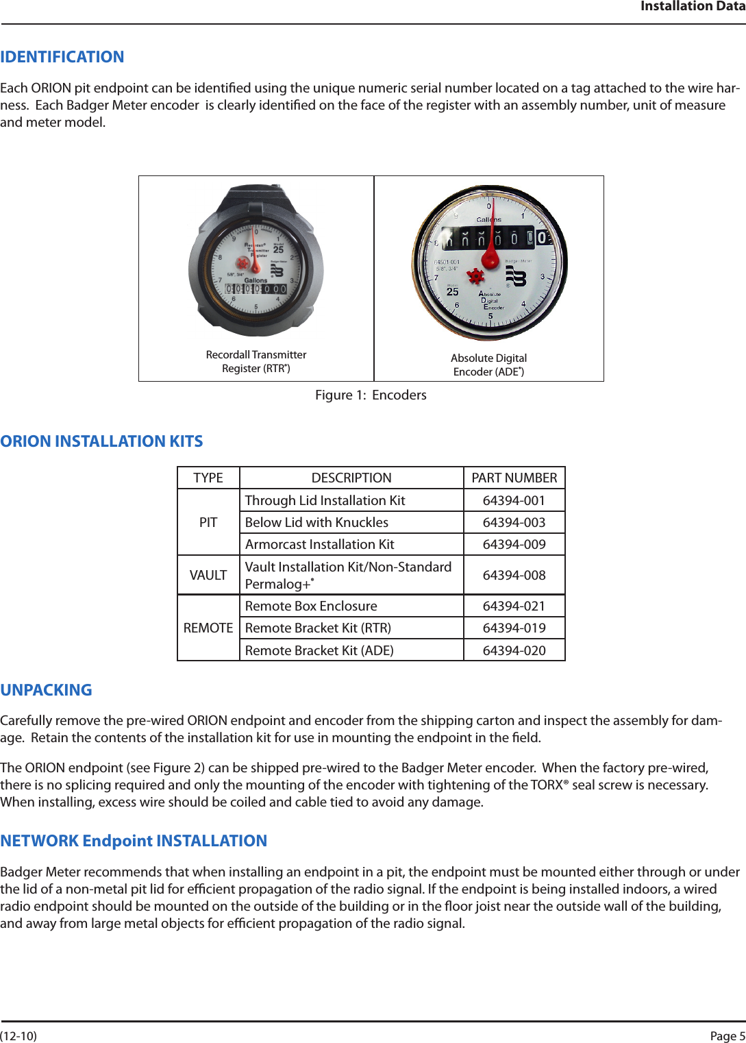 Installation DataIDENTIFICATIONEach ORION pit endpoint can be identied using the unique numeric serial number located on a tag attached to the wire har-ness.  Each Badger Meter encoder  is clearly identied on the face of the register with an assembly number, unit of measure and meter model. Recordall TransmitterRegister (RTR®)Absolute DigitalEncoder (ADE®)Figure 1:  EncodersORION INSTALLATION KITSTYPE DESCRIPTION PART NUMBERPITThrough Lid Installation Kit 64394-001Below Lid with Knuckles  64394-003Armorcast Installation Kit  64394-009VAULT Vault Installation Kit/Non-Standard Permalog+®64394-008REMOTERemote Box Enclosure 64394-021Remote Bracket Kit (RTR) 64394-019Remote Bracket Kit (ADE) 64394-020UNPACKINGCarefully remove the pre-wired ORION endpoint and encoder from the shipping carton and inspect the assembly for dam-age.  Retain the contents of the installation kit for use in mounting the endpoint in the eld. The ORION endpoint (see Figure 2) can be shipped pre-wired to the Badger Meter encoder.  When the factory pre-wired, there is no splicing required and only the mounting of the encoder with tightening of the TORX® seal screw is necessary.  When installing, excess wire should be coiled and cable tied to avoid any damage.NETWORK Endpoint INSTALLATIONBadger Meter recommends that when installing an endpoint in a pit, the endpoint must be mounted either through or under the lid of a non-metal pit lid for ecient propagation of the radio signal. If the endpoint is being installed indoors, a wired radio endpoint should be mounted on the outside of the building or in the oor joist near the outside wall of the building, and away from large metal objects for ecient propagation of the radio signal.  (12-10) Page 5