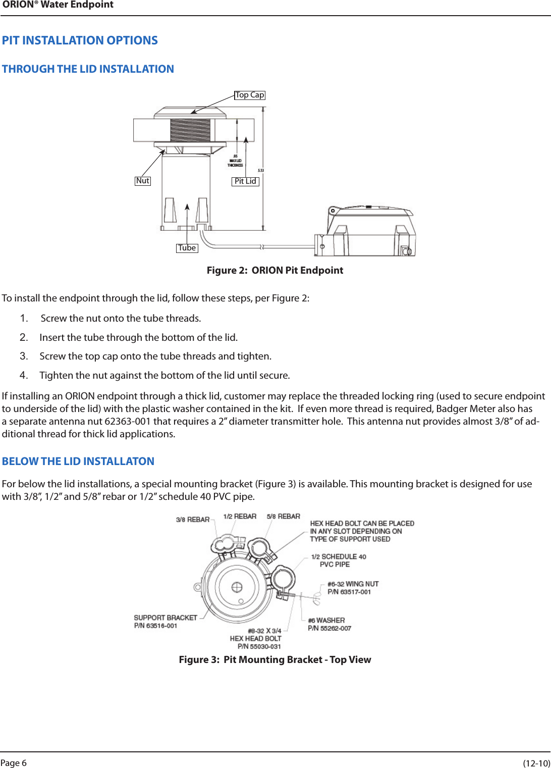 ORION® Water EndpointPIT INSTALLATION OPTIONSTHROUGH THE LID INSTALLATIONFigure 2:  ORION Pit EndpointTo install the endpoint through the lid, follow these steps, per Figure 2:1.  Screw the nut onto the tube threads.2.  Insert the tube through the bottom of the lid.3.  Screw the top cap onto the tube threads and tighten.4.  Tighten the nut against the bottom of the lid until secure.If installing an ORION endpoint through a thick lid, customer may replace the threaded locking ring (used to secure endpoint to underside of the lid) with the plastic washer contained in the kit.  If even more thread is required, Badger Meter also has a separate antenna nut 62363-001 that requires a 2” diameter transmitter hole.  This antenna nut provides almost 3/8” of ad-ditional thread for thick lid applications.BELOW THE LID INSTALLATONFor below the lid installations, a special mounting bracket (Figure 3) is available. This mounting bracket is designed for use with 3/8”, 1/2” and 5/8” rebar or 1/2” schedule 40 PVC pipe.  Figure 3:  Pit Mounting Bracket - Top ViewPit LidTop CapNutTubePage 6                    (12-10)