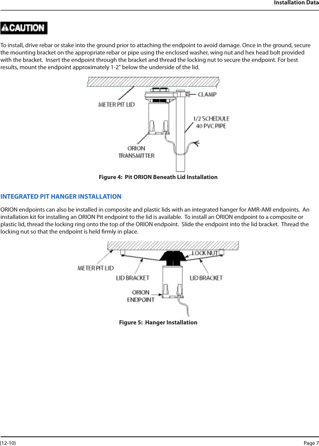 Installation DataTo install, drive rebar or stake into the ground prior to attaching the endpoint to avoid damage. Once in the ground, secure the mounting bracket on the appropriate rebar or pipe using the enclosed washer, wing nut and hex head bolt provided with the bracket.  Insert the endpoint through the bracket and thread the locking nut to secure the endpoint. For best results, mount the endpoint approximately 1-2&quot; below the underside of the lid.Figure 4:  Pit ORION Beneath Lid InstallationINTEGRATED PIT HANGER INSTALLATIONORION endpoints can also be installed in composite and plastic lids with an integrated hanger for AMR-AMI endpoints.  An installation kit for installing an ORION Pit endpoint to the lid is available.  To install an ORION endpoint to a composite or plastic lid, thread the locking ring onto the top of the ORION endpoint.  Slide the endpoint into the lid bracket.  Thread the locking nut so that the endpoint is held rmly in place.Figure 5:  Hanger Installation (12-10) Page 7