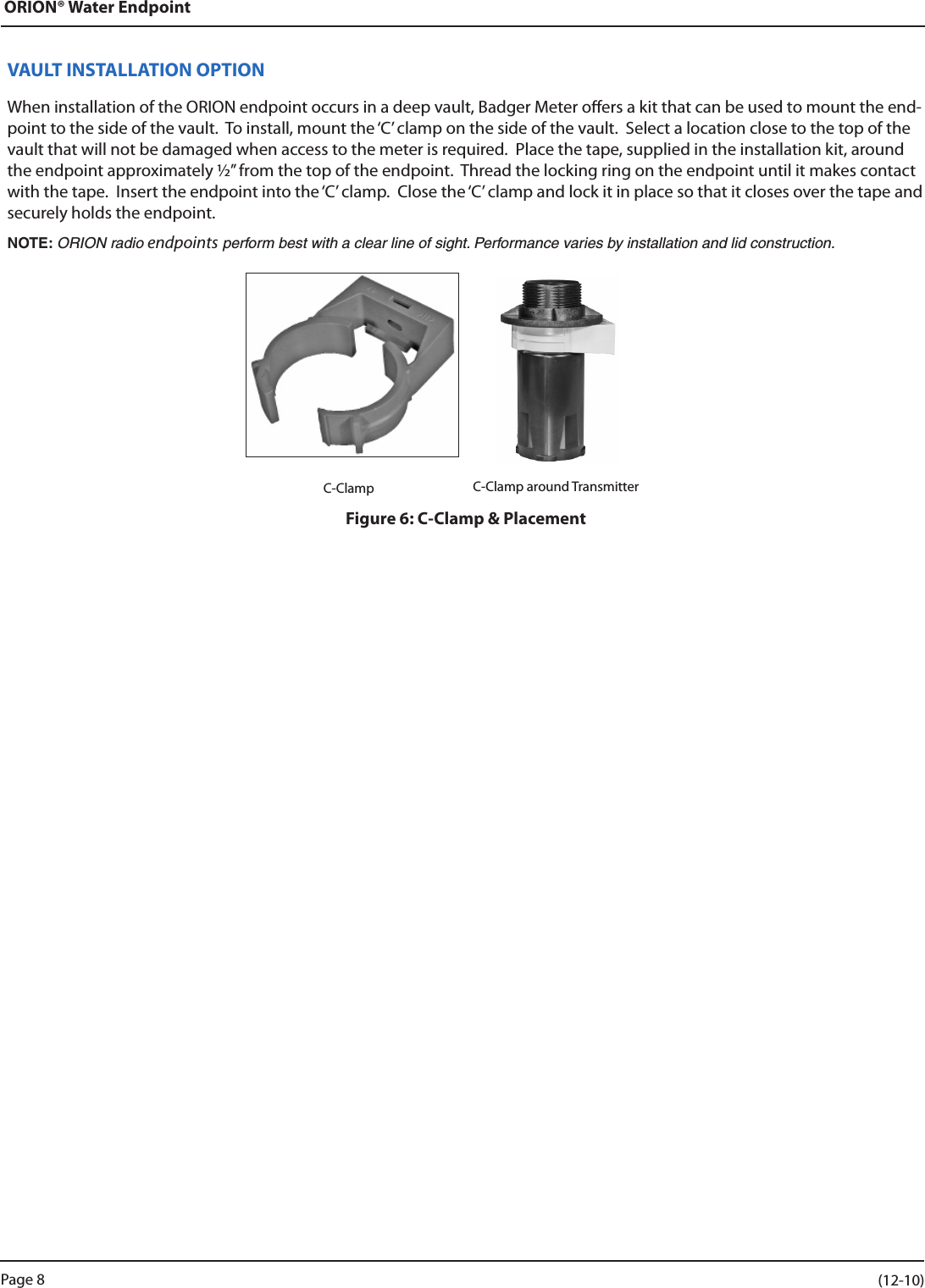 ORION® Water EndpointVAULT INSTALLATION OPTIONWhen installation of the ORION endpoint occurs in a deep vault, Badger Meter oers a kit that can be used to mount the end-point to the side of the vault.  To install, mount the ‘C’ clamp on the side of the vault.  Select a location close to the top of the vault that will not be damaged when access to the meter is required.  Place the tape, supplied in the installation kit, around the endpoint approximately ½” from the top of the endpoint.  Thread the locking ring on the endpoint until it makes contact with the tape.  Insert the endpoint into the ‘C’ clamp.  Close the ‘C’ clamp and lock it in place so that it closes over the tape and securely holds the endpoint.NOTE: ORION radio endpoints perform best with a clear line of sight. Performance varies by installation and lid construction.                                                                          C-Clamp      C-Clamp around TransmitterFigure 6: C-Clamp &amp; PlacementPage 8                    (12-10)