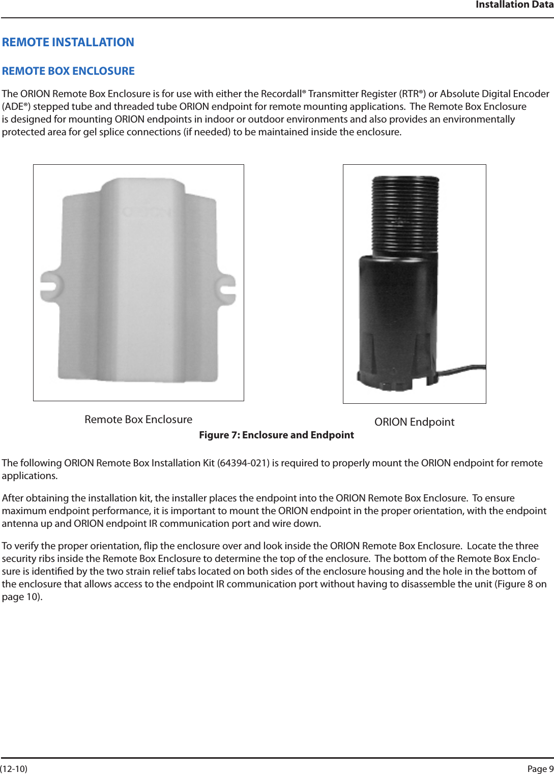 Installation DataREMOTE INSTALLATIONREMOTE BOX ENCLOSUREThe ORION Remote Box Enclosure is for use with either the Recordall® Transmitter Register (RTR®) or Absolute Digital Encoder (ADE®) stepped tube and threaded tube ORION endpoint for remote mounting applications.  The Remote Box Enclosure is designed for mounting ORION endpoints in indoor or outdoor environments and also provides an environmentally protected area for gel splice connections (if needed) to be maintained inside the enclosure.Remote Box Enclosure ORION EndpointFigure 7: Enclosure and EndpointThe following ORION Remote Box Installation Kit (64394-021) is required to properly mount the ORION endpoint for remote applications.After obtaining the installation kit, the installer places the endpoint into the ORION Remote Box Enclosure.  To ensure maximum endpoint performance, it is important to mount the ORION endpoint in the proper orientation, with the endpoint antenna up and ORION endpoint IR communication port and wire down.  To verify the proper orientation, ip the enclosure over and look inside the ORION Remote Box Enclosure.  Locate the three security ribs inside the Remote Box Enclosure to determine the top of the enclosure.  The bottom of the Remote Box Enclo-sure is identied by the two strain relief tabs located on both sides of the enclosure housing and the hole in the bottom of the enclosure that allows access to the endpoint IR communication port without having to disassemble the unit (Figure 8 on page 10). (12-10) Page 9