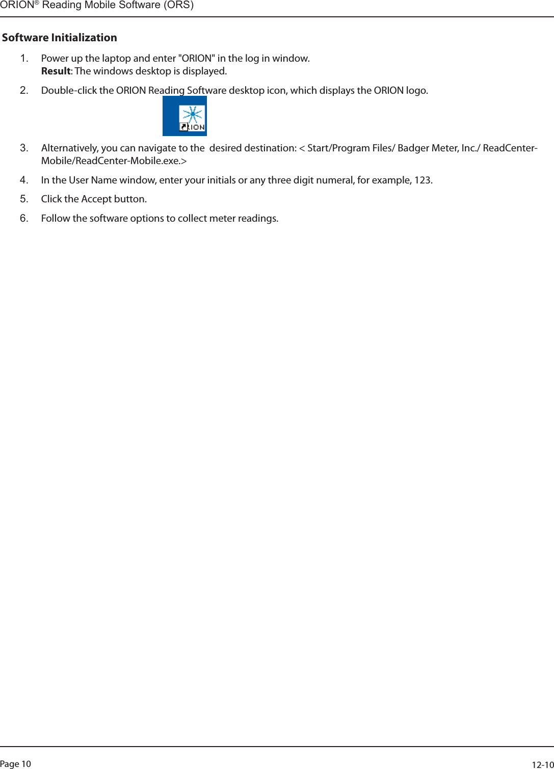 Page 10          12-10ORION® Reading Mobile Software (ORS)Software Initialization1.  Power up the laptop and enter &quot;ORION&quot; in the log in window. Result: The windows desktop is displayed.2.  Double-click the ORION Reading Software desktop icon, which displays the ORION logo.                                                            3.  Alternatively, you can navigate to the  desired destination: &lt; Start/Program Files/ Badger Meter, Inc./ ReadCenter-Mobile/ReadCenter-Mobile.exe.&gt;4.  In the User Name window, enter your initials or any three digit numeral, for example, 123.5.  Click the Accept button.6.  Follow the software options to collect meter readings.