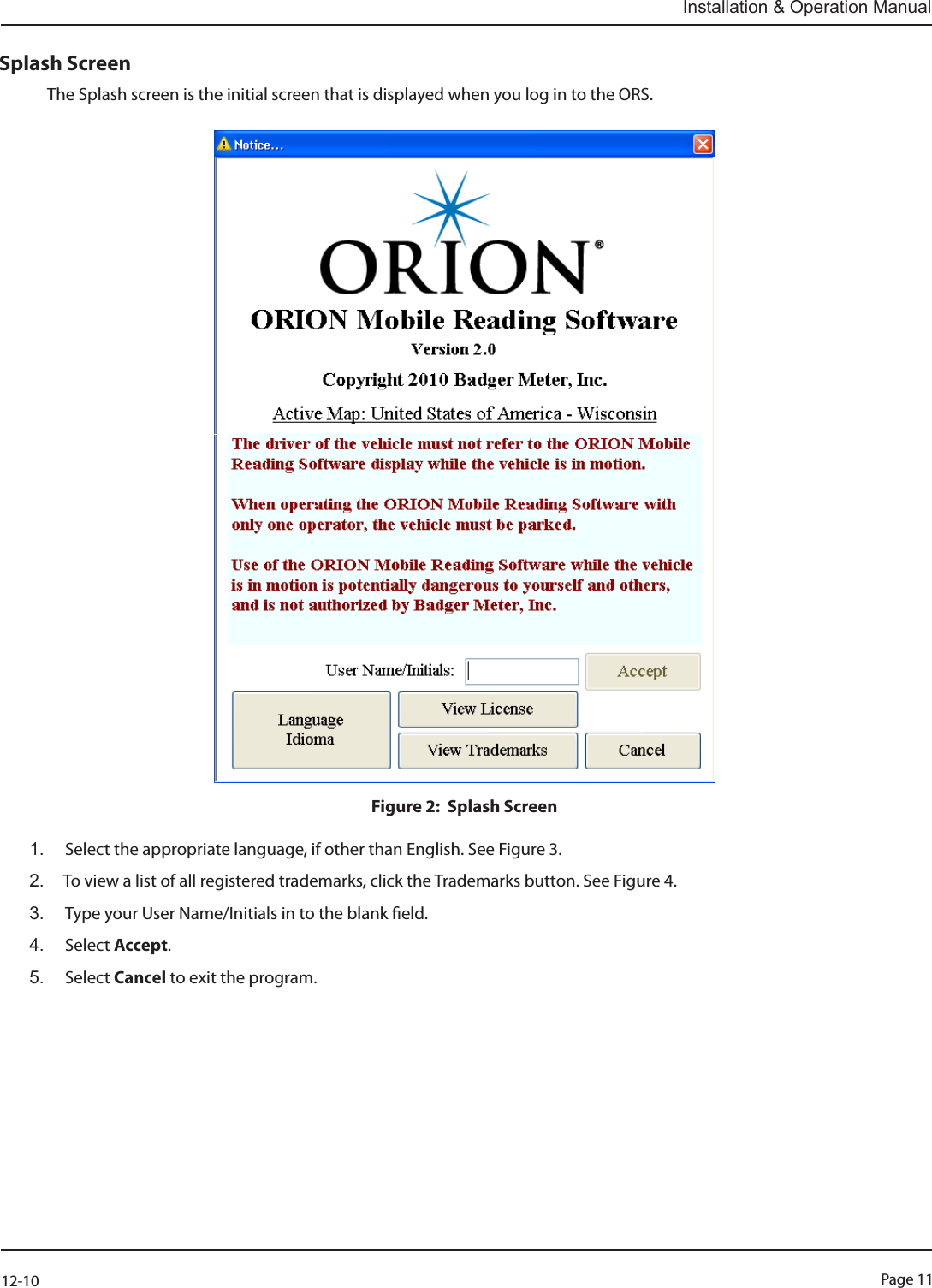 Page 1112-10Installation &amp; Operation ManualSplash ScreenThe Splash screen is the initial screen that is displayed when you log in to the ORS.Figure 2:  Splash Screen1.   Select the appropriate language, if other than English. See Figure 3.2.  To view a list of all registered trademarks, click the Trademarks button. See Figure 4.3.   Type your User Name/Initials in to the blank eld.4.   Select  Accept. 5.  Select Cancel to exit the program.                 