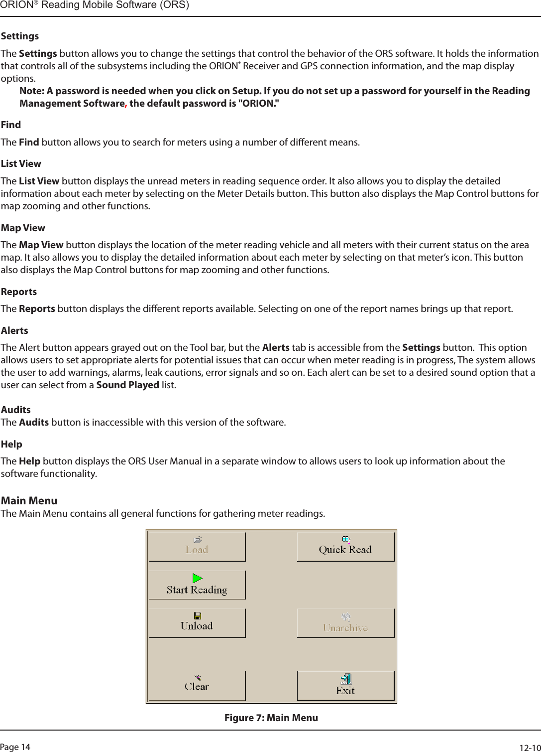 Page 14          12-10ORION® Reading Mobile Software (ORS)SettingsThe Settings button allows you to change the settings that control the behavior of the ORS software. It holds the information that controls all of the subsystems including the ORION® Receiver and GPS connection information, and the map display options. Note: A password is needed when you click on Setup. If you do not set up a password for yourself in the Reading Management Software, the default password is &quot;ORION.&quot;FindThe Find button allows you to search for meters using a number of dierent means.List ViewThe List View button displays the unread meters in reading sequence order. It also allows you to display the detailed information about each meter by selecting on the Meter Details button. This button also displays the Map Control buttons for map zooming and other functions.Map ViewThe Map View button displays the location of the meter reading vehicle and all meters with their current status on the area map. It also allows you to display the detailed information about each meter by selecting on that meter’s icon. This button also displays the Map Control buttons for map zooming and other functions.Reports The Reports button displays the dierent reports available. Selecting on one of the report names brings up that report.AlertsThe Alert button appears grayed out on the Tool bar, but the Alerts tab is accessible from the Settings button.  This option allows users to set appropriate alerts for potential issues that can occur when meter reading is in progress, The system allows the user to add warnings, alarms, leak cautions, error signals and so on. Each alert can be set to a desired sound option that a user can select from a Sound Played list.AuditsThe Audits button is inaccessible with this version of the software.HelpThe Help button displays the ORS User Manual in a separate window to allows users to look up information about the software functionality.Main MenuThe Main Menu contains all general functions for gathering meter readings.Figure 7: Main Menu