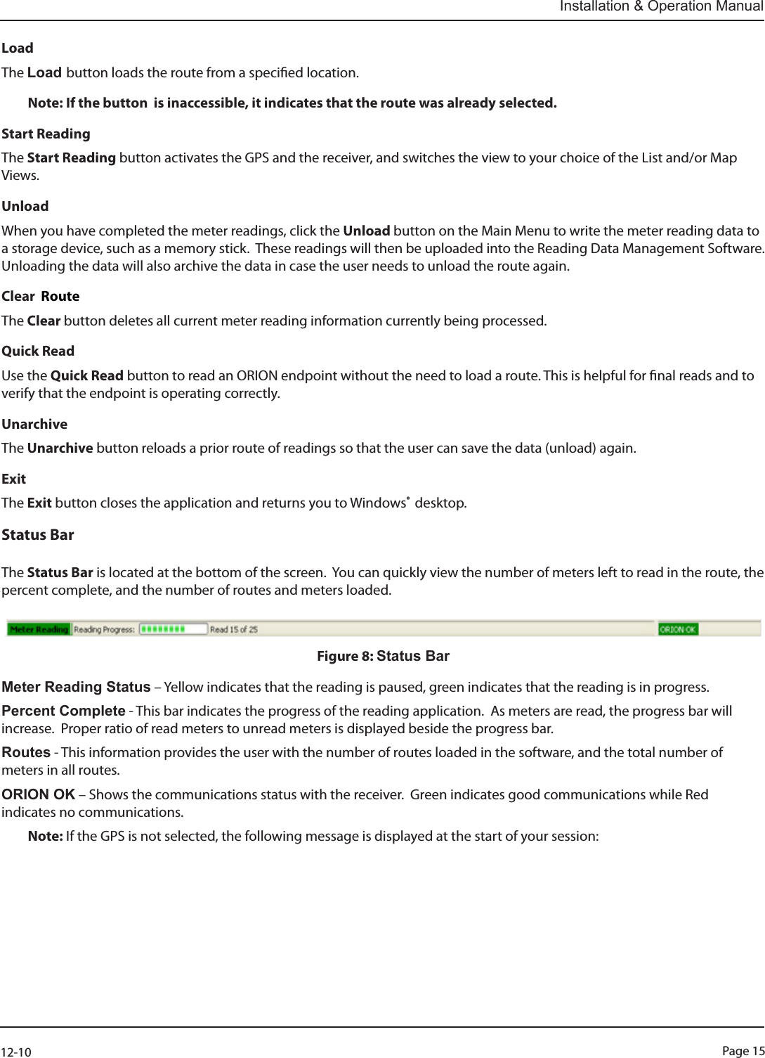 Page 1512-10Installation &amp; Operation ManualLoadThe Load button loads the route from a specied location. Note: If the button  is inaccessible, it indicates that the route was already selected.Start ReadingThe Start Reading button activates the GPS and the receiver, and switches the view to your choice of the List and/or Map Views.UnloadWhen you have completed the meter readings, click the Unload button on the Main Menu to write the meter reading data to a storage device, such as a memory stick.  These readings will then be uploaded into the Reading Data Management Software. Unloading the data will also archive the data in case the user needs to unload the route again.  Clear  RouteThe Clear button deletes all current meter reading information currently being processed.Quick ReadUse the Quick Read button to read an ORION endpoint without the need to load a route. This is helpful for nal reads and to verify that the endpoint is operating correctly.UnarchiveThe Unarchive button reloads a prior route of readings so that the user can save the data (unload) again. ExitThe Exit button closes the application and returns you to Windows®  desktop.Status Bar  The Status Bar is located at the bottom of the screen.  You can quickly view the number of meters left to read in the route, the percent complete, and the number of routes and meters loaded.Figure 8: Status Bar                                                                             Meter Reading Status – Yellow indicates that the reading is paused, green indicates that the reading is in progress.Percent Complete - This bar indicates the progress of the reading application.  As meters are read, the progress bar will increase.  Proper ratio of read meters to unread meters is displayed beside the progress bar.Routes - This information provides the user with the number of routes loaded in the software, and the total number of meters in all routes.ORION OK – Shows the communications status with the receiver.  Green indicates good communications while Red indicates no communications.Note: If the GPS is not selected, the following message is displayed at the start of your session: 