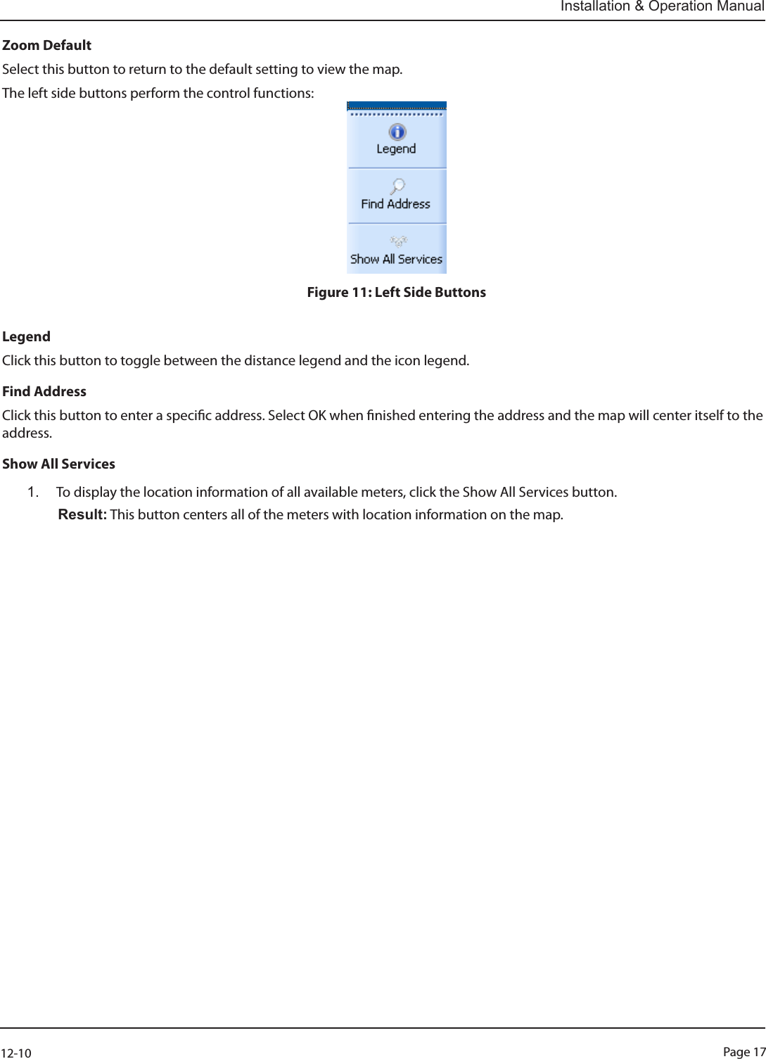 Page 1712-10Installation &amp; Operation ManualZoom DefaultSelect this button to return to the default setting to view the map.The left side buttons perform the control functions:Figure 11: Left Side ButtonsLegend Click this button to toggle between the distance legend and the icon legend.Find AddressClick this button to enter a specic address. Select OK when nished entering the address and the map will center itself to the address.Show All Services1.  To display the location information of all available meters, click the Show All Services button.   Result: This button centers all of the meters with location information on the map.