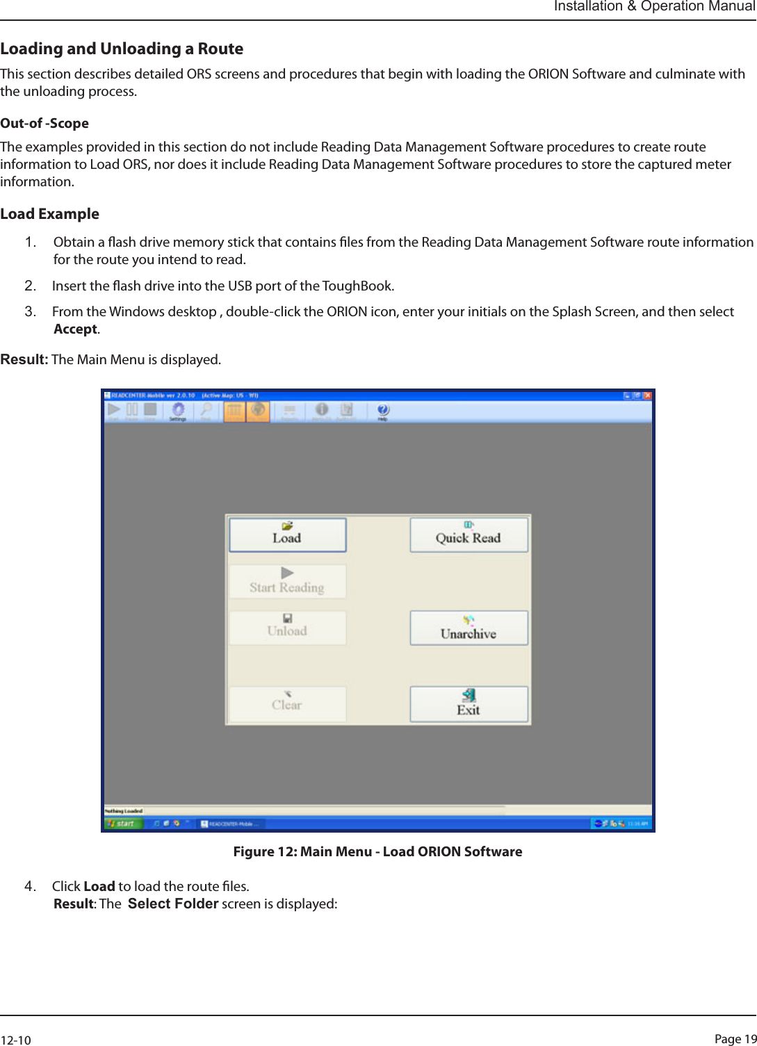 Page 1912-10Installation &amp; Operation ManualLoading and Unloading a RouteThis section describes detailed ORS screens and procedures that begin with loading the ORION Software and culminate with the unloading process.  Out-of -ScopeThe examples provided in this section do not include Reading Data Management Software procedures to create route information to Load ORS, nor does it include Reading Data Management Software procedures to store the captured meter information.Load Example1.  Obtain a ash drive memory stick that contains les from the Reading Data Management Software route information for the route you intend to read. 2.  Insert the ash drive into the USB port of the ToughBook.3.  From the Windows desktop , double-click the ORION icon, enter your initials on the Splash Screen, and then select Accept.Result: The Main Menu is displayed.Figure 12: Main Menu - Load ORION Software4.  Click Load to load the route les.  Result: The  Select Folder screen is displayed: