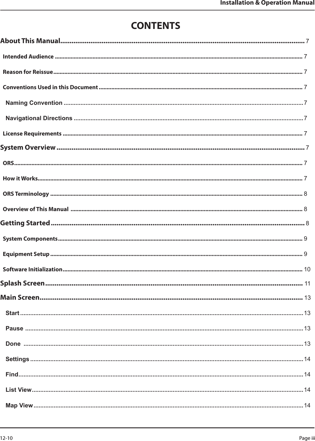 CONTENTSAbout This Manual.................................................................................................................................. 7Intended Audience .............................................................................................................................................................. 7Reason for Reissue ............................................................................................................................................................... 7Conventions Used in this Document .................................................................................................................................. 7Naming Convention ...............................................................................................................................................7Navigational Directions .........................................................................................................................................7License Requirements ......................................................................................................................................................... 7System Overview .................................................................................................................................... 7ORS ........................................................................................................................................................................................ 7How it Works......................................................................................................................................................................... 7ORS Terminology ................................................................................................................................................................. 8Overview of This Manual  .................................................................................................................................................... 8Getting Started ....................................................................................................................................... 8System Components ............................................................................................................................................................ 9Equipment Setup ................................................................................................................................................................. 9Software Initialization ......................................................................................................................................................... 10Splash Screen ......................................................................................................................................... 11Main Screen ............................................................................................................................................ 13Start .........................................................................................................................................................................13Pause  ......................................................................................................................................................................13Done  .......................................................................................................................................................................13Settings ...................................................................................................................................................................14Find ..........................................................................................................................................................................14List View .................................................................................................................................................................. 14Map View .................................................................................................................................................................14Installation &amp; Operation ManualPage iii 12-10