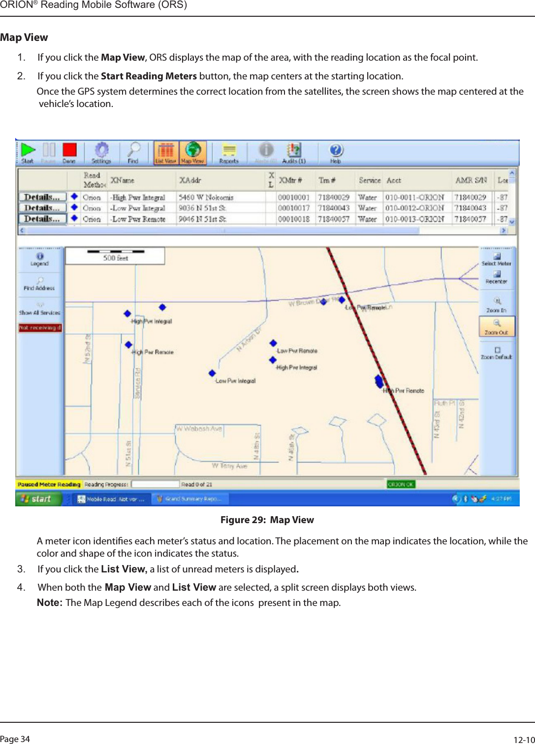 Page 34          12-10ORION® Reading Mobile Software (ORS)Map View1.  If you click the Map View, ORS displays the map of the area, with the reading location as the focal point.2.  If you click the Start Reading Meters button, the map centers at the starting location.   Once the GPS system determines the correct location from the satellites, the screen shows the map centered at the                   vehicle’s location.                                                                                  Figure 29:  Map View  A meter icon identies each meter’s status and location. The placement on the map indicates the location, while the                  color and shape of the icon indicates the status. 3.  If you click the List View, a list of unread meters is displayed. 4.  When both the Map View and List View are selected, a split screen displays both views. Note: The Map Legend describes each of the icons  present in the map.