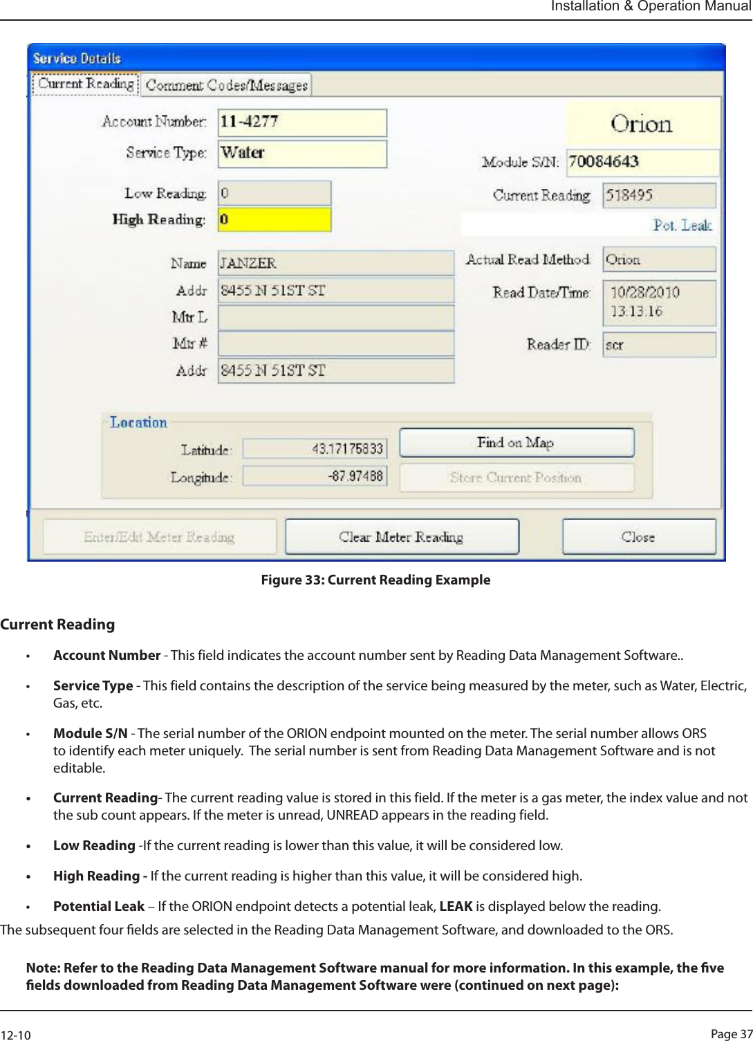 Page 3712-10Installation &amp; Operation ManualFigure 33: Current Reading ExampleCurrent Reading• Account Number - This field indicates the account number sent by Reading Data Management Software..• Service Type - This field contains the description of the service being measured by the meter, such as Water, Electric, Gas, etc.• Module S/N - The serial number of the ORION endpoint mounted on the meter. The serial number allows ORS to identify each meter uniquely.  The serial number is sent from Reading Data Management Software and is not editable.• Current Reading- The current reading value is stored in this field. If the meter is a gas meter, the index value and not the sub count appears. If the meter is unread, UNREAD appears in the reading field.• Low Reading -If the current reading is lower than this value, it will be considered low.• High Reading - If the current reading is higher than this value, it will be considered high.• Potential Leak – If the ORION endpoint detects a potential leak, LEAK is displayed below the reading. The subsequent four elds are selected in the Reading Data Management Software, and downloaded to the ORS. Note: Refer to the Reading Data Management Software manual for more information. In this example, the ve elds downloaded from Reading Data Management Software were (continued on next page):