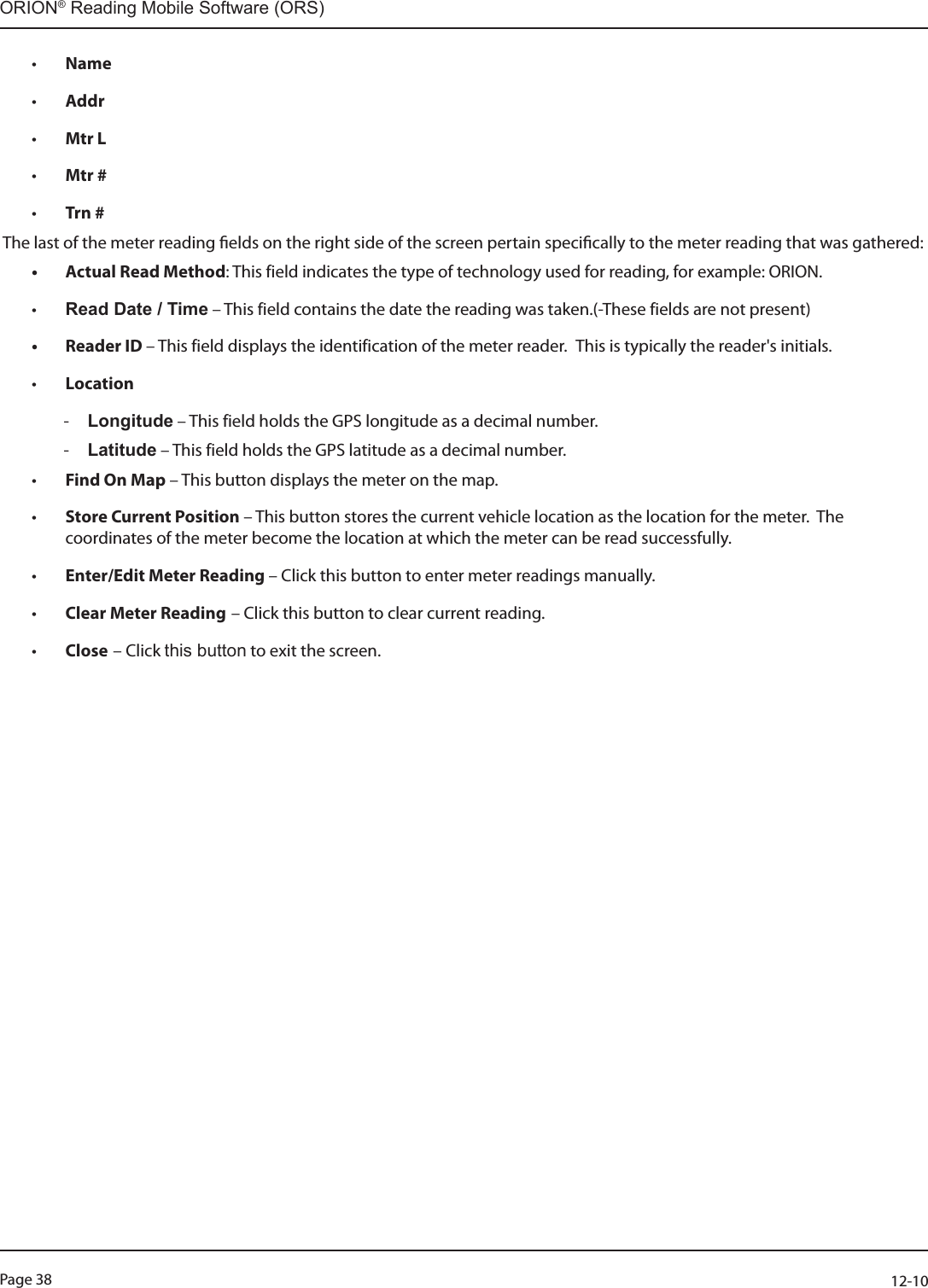 Page 38          12-10ORION® Reading Mobile Software (ORS)• Name • Addr • Mtr L • Mtr # • Trn # The last of the meter reading elds on the right side of the screen pertain specically to the meter reading that was gathered:• Actual Read Method: This field indicates the type of technology used for reading, for example: ORION.• Read Date / Time – This field contains the date the reading was taken.(-These fields are not present)• Reader ID – This field displays the identification of the meter reader.  This is typically the reader&apos;s initials.• Location - Longitude – This field holds the GPS longitude as a decimal number. - Latitude – This field holds the GPS latitude as a decimal number.• Find On Map – This button displays the meter on the map.• Store Current Position – This button stores the current vehicle location as the location for the meter.  The coordinates of the meter become the location at which the meter can be read successfully. • Enter/Edit Meter Reading – Click this button to enter meter readings manually.• Clear Meter Reading – Click this button to clear current reading.• Close – Click this button to exit the screen.                   